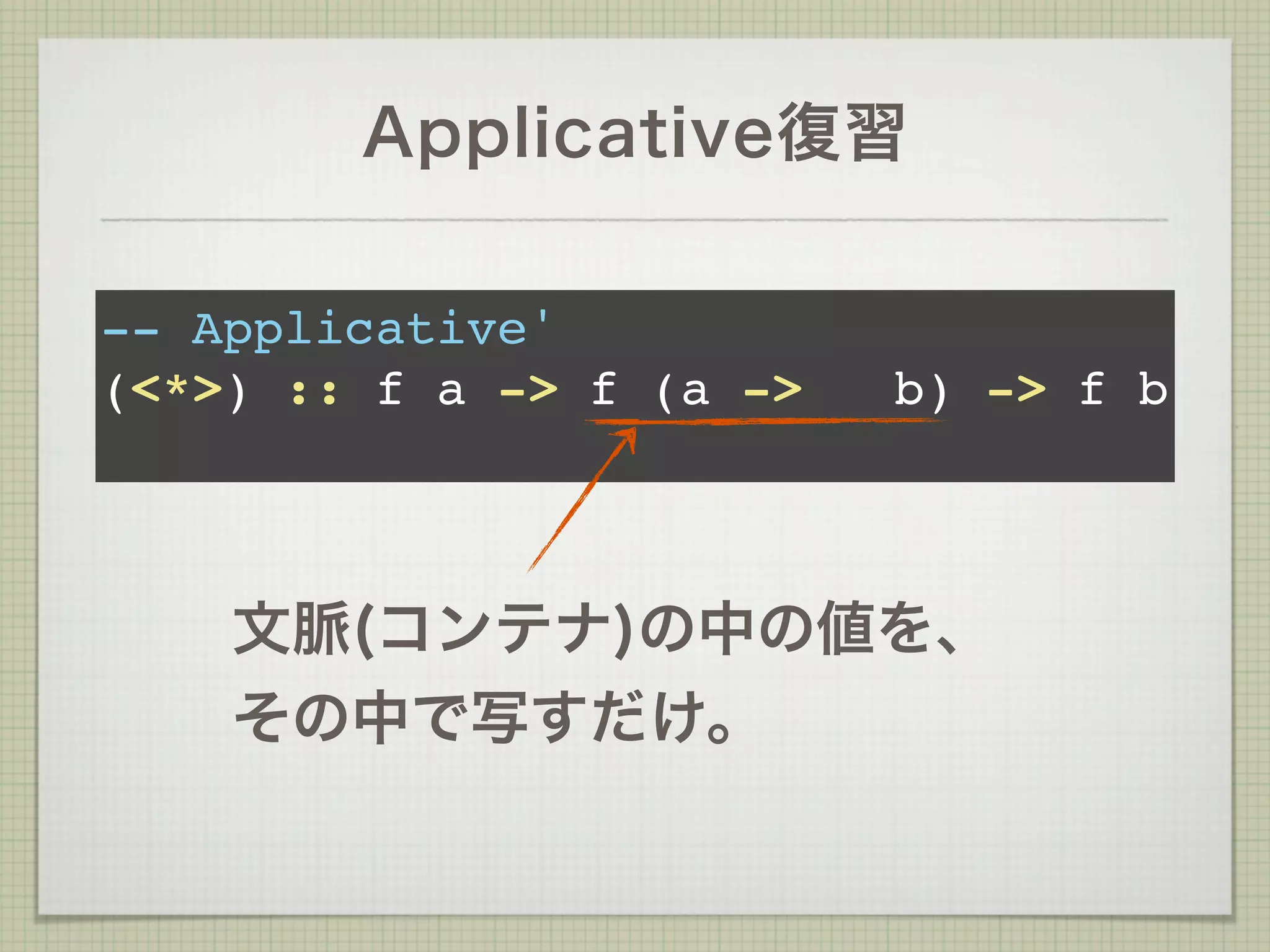 Applicative復習

-- Applicative'
(<*>) :: f a -> f (a ->   b) -> f b



    文脈(コンテナ)の中の値を、
    その中で写すだけ。
 