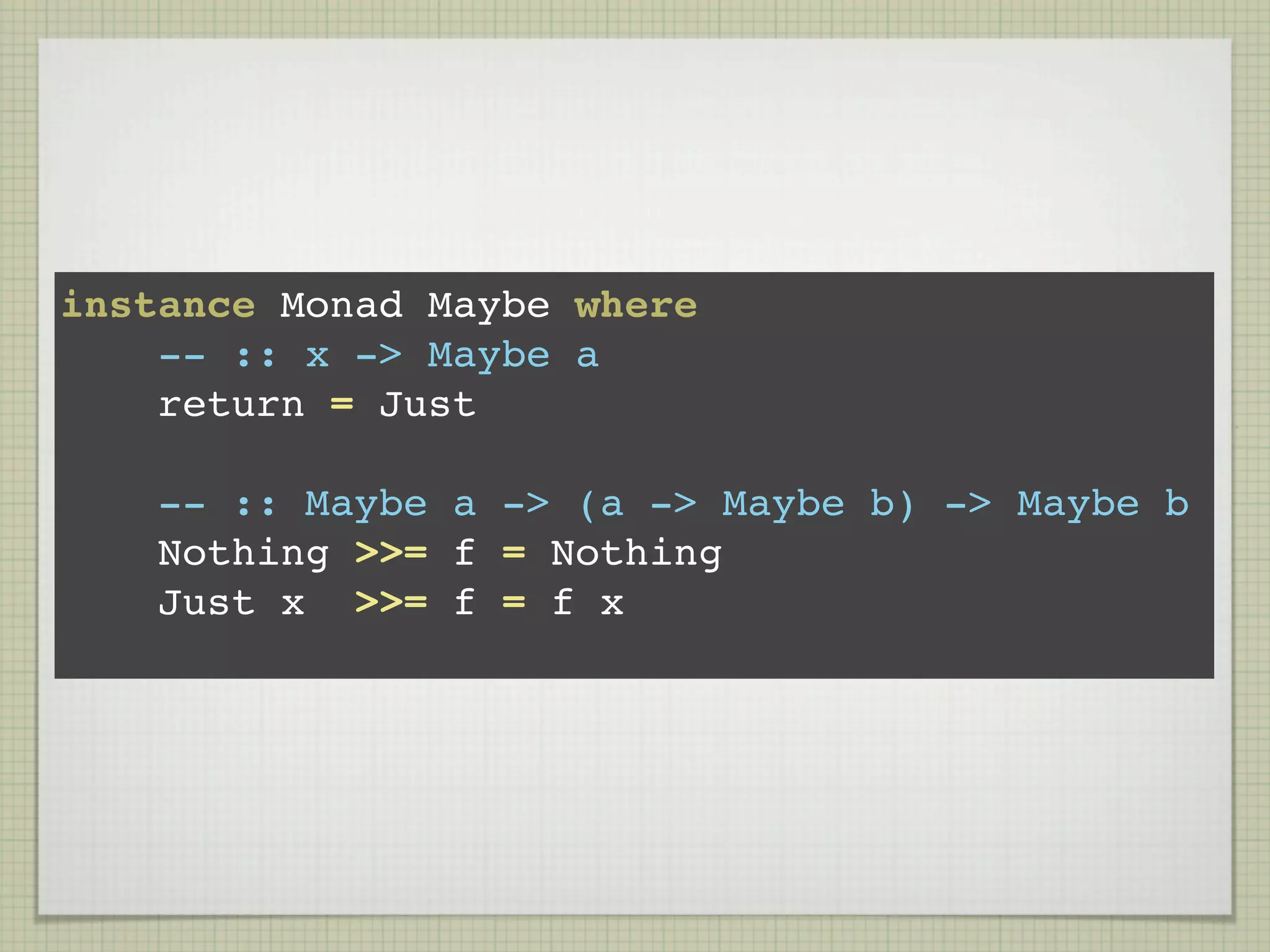 instance Monad Maybe where
    -- :: x -> Maybe a
    return = Just

    -- :: Maybe a -> (a -> Maybe b) -> Maybe b
    Nothing >>= f = Nothing
    Just x >>= f = f x
 