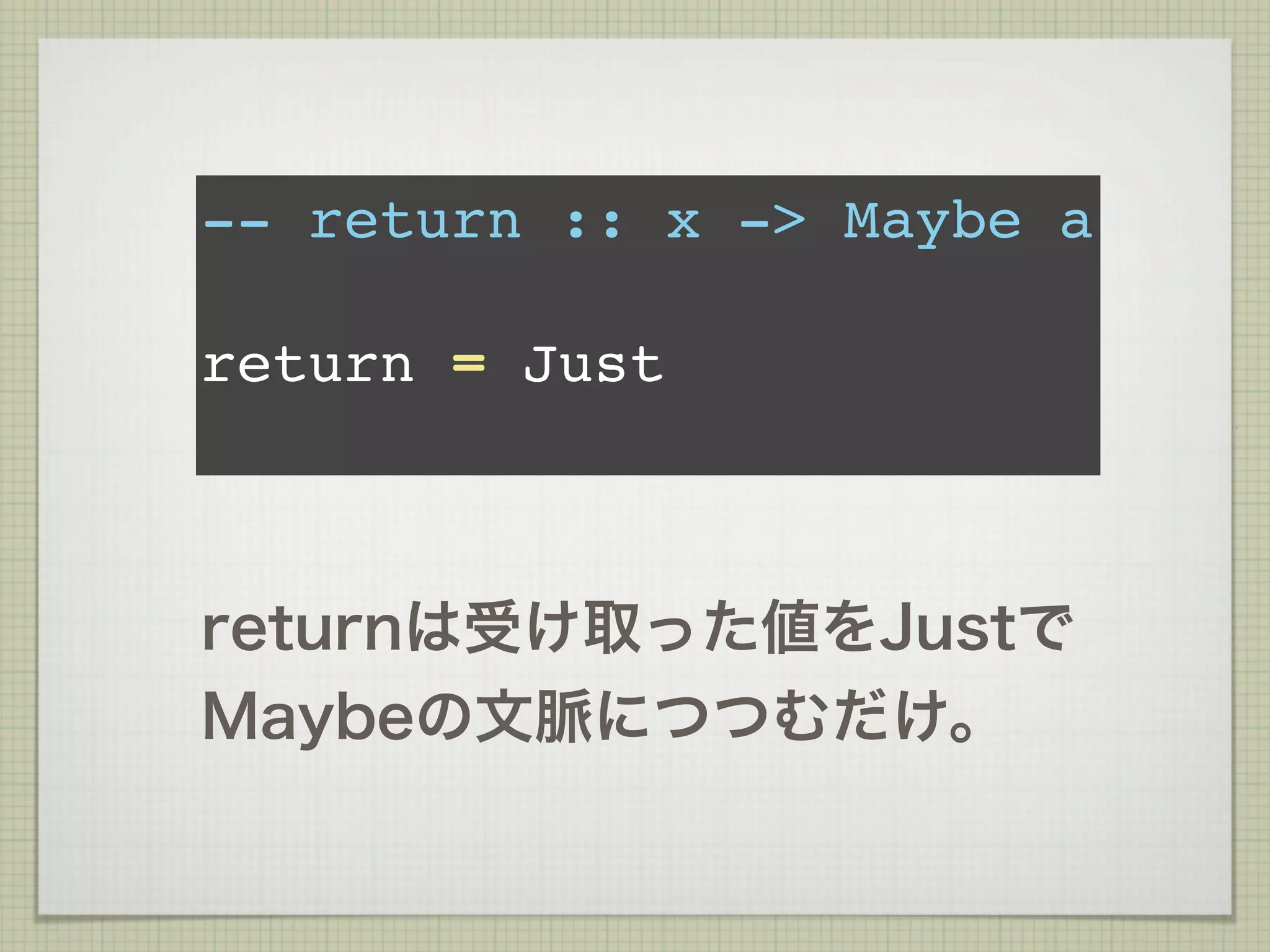 -- return :: x -> Maybe a

return = Just



returnは受け取った値をJustで
Maybeの文脈につつむだけ。
 