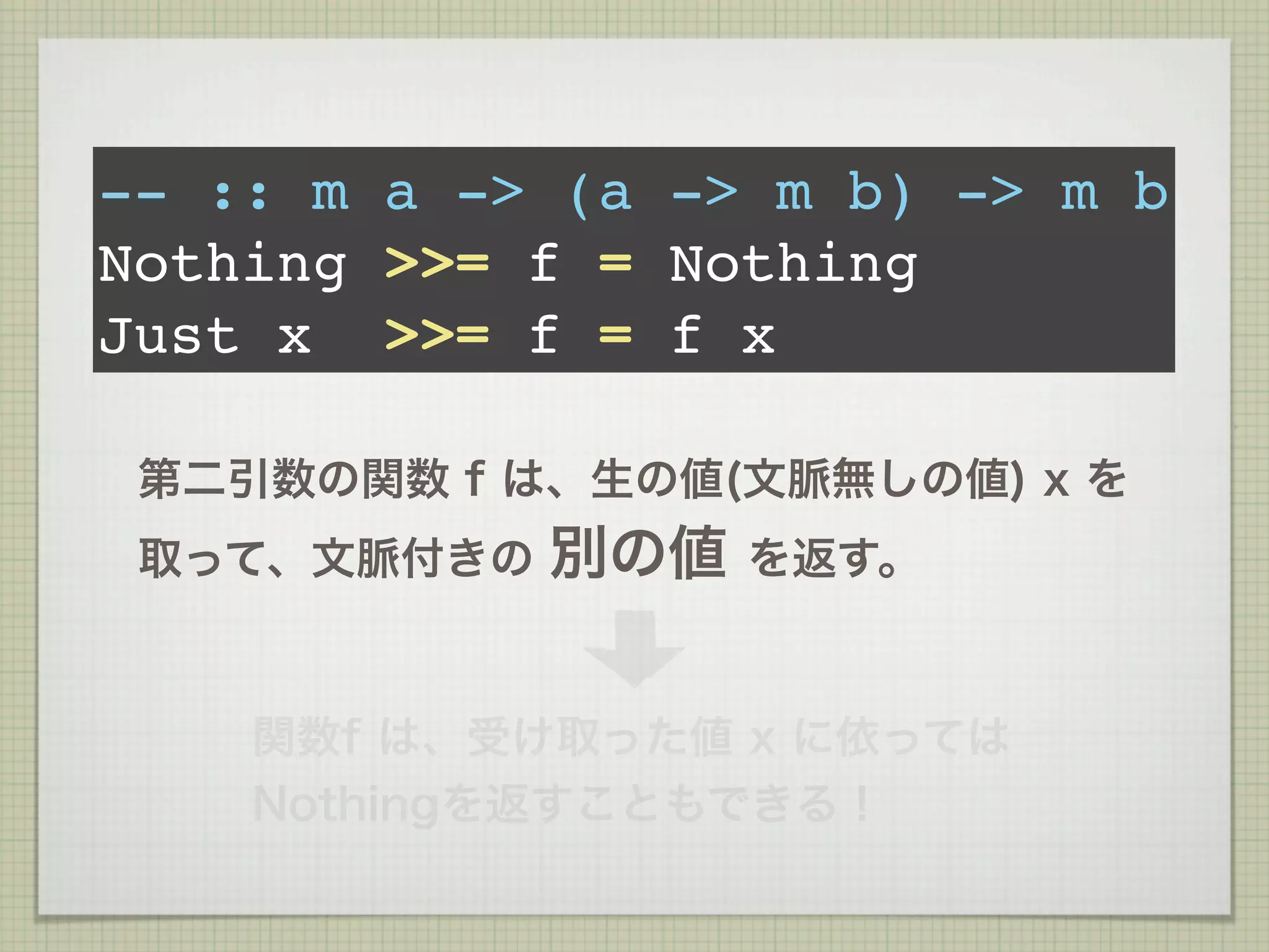 -- :: m a -> (a -> m b) -> m b
Nothing >>= f = Nothing
Just x >>= f = f x

 第二引数の関数 f は、生の値(文脈無しの値) x を
 取って、文脈付きの   別の値   を返す。



    関数f は、受け取った値 x に依っては
    Nothingを返すこともできる！
 