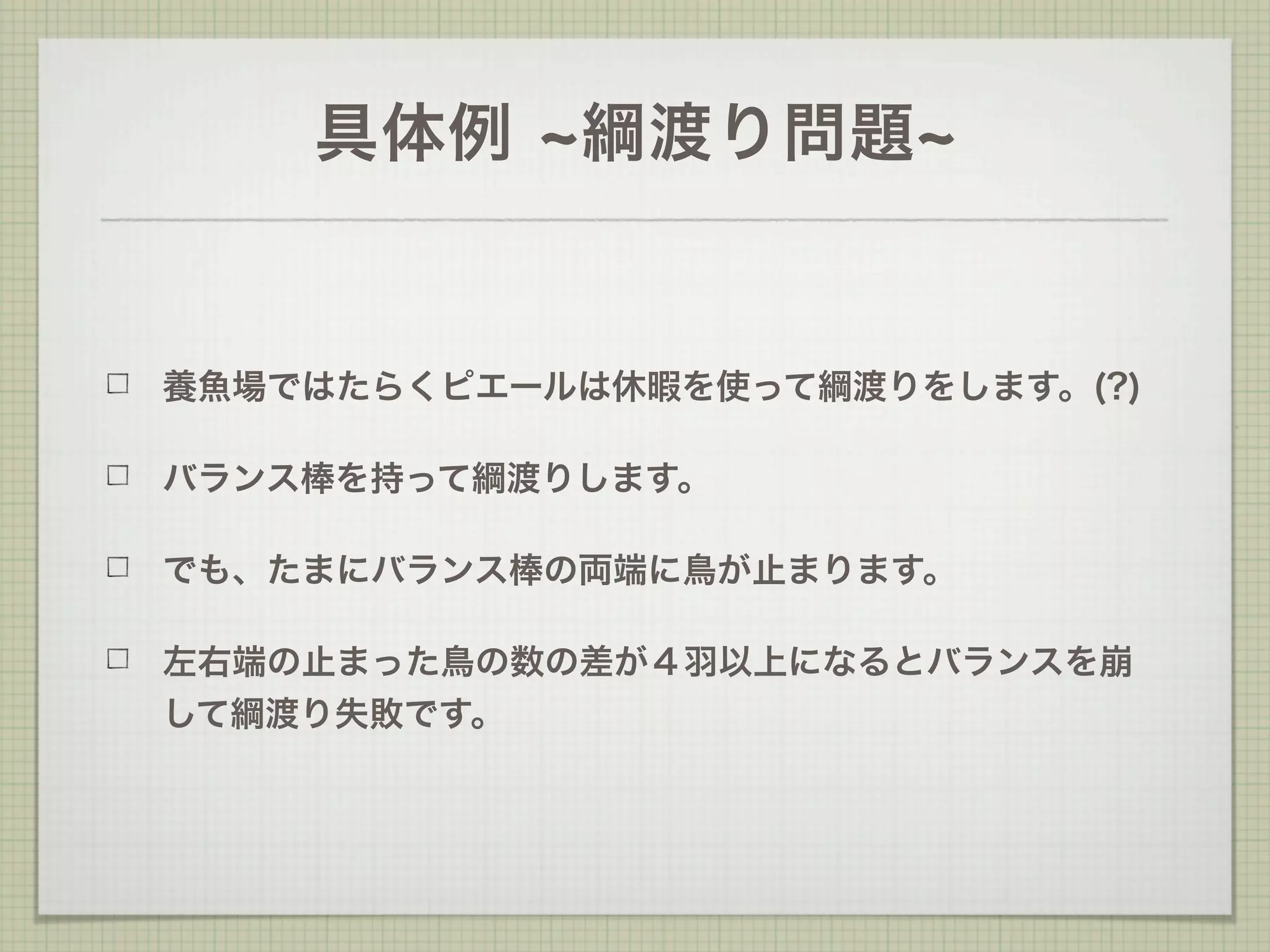 具体例     綱渡り問題


養魚場ではたらくピエールは休暇を使って綱渡りをします。(?)

バランス棒を持って綱渡りします。

でも、たまにバランス棒の両端に鳥が止まります。

左右端の止まった鳥の数の差が４羽以上になるとバランスを崩
して綱渡り失敗です。
 