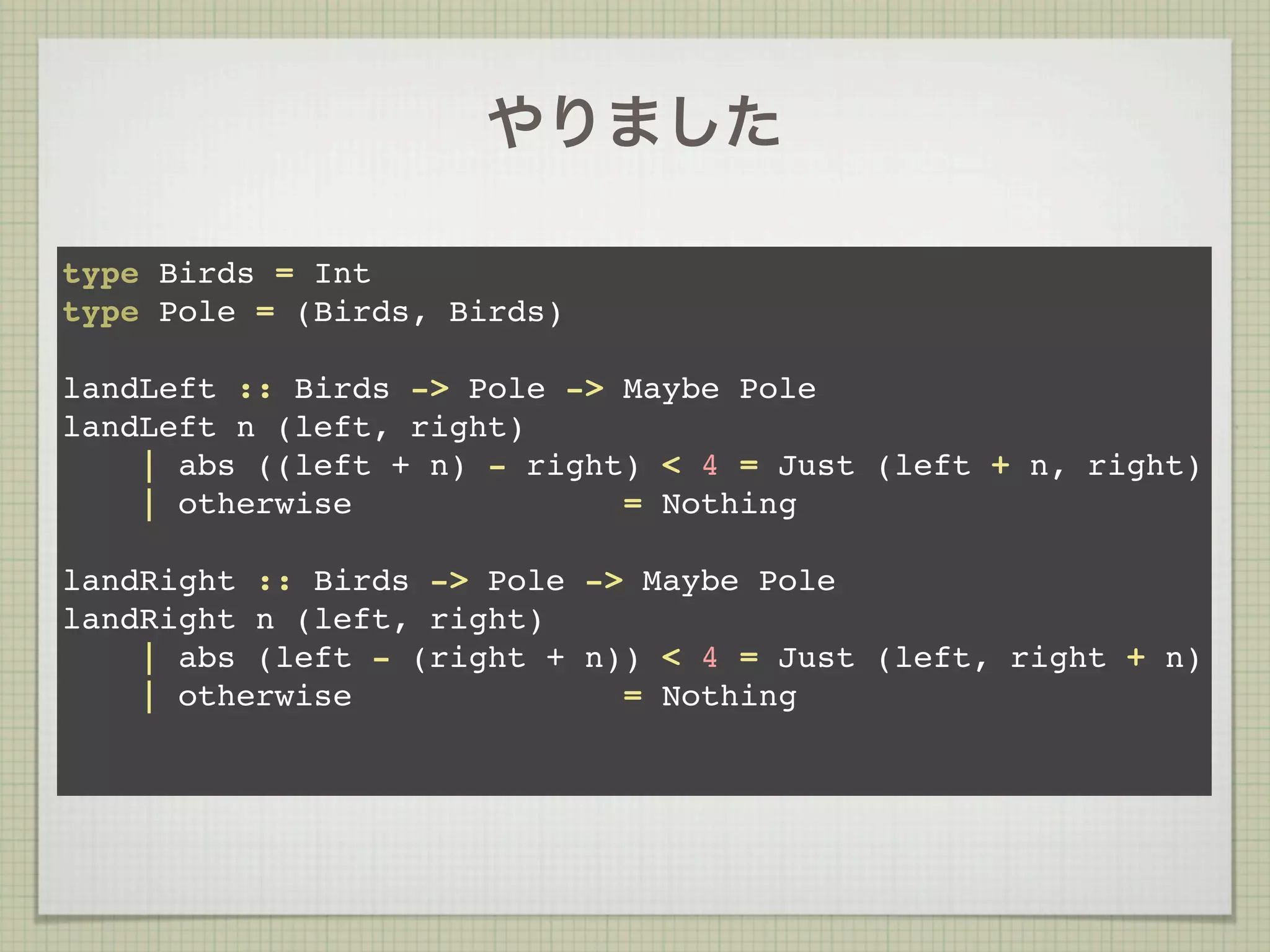 やりました

type Birds = Int
type Pole = (Birds, Birds)

landLeft :: Birds -> Pole -> Maybe Pole
landLeft n (left, right)
    | abs ((left + n) - right) < 4 = Just (left + n, right)
    | otherwise              = Nothing

landRight :: Birds -> Pole -> Maybe Pole
landRight n (left, right)
    | abs (left - (right + n)) < 4 = Just (left, right + n)
    | otherwise              = Nothing
 