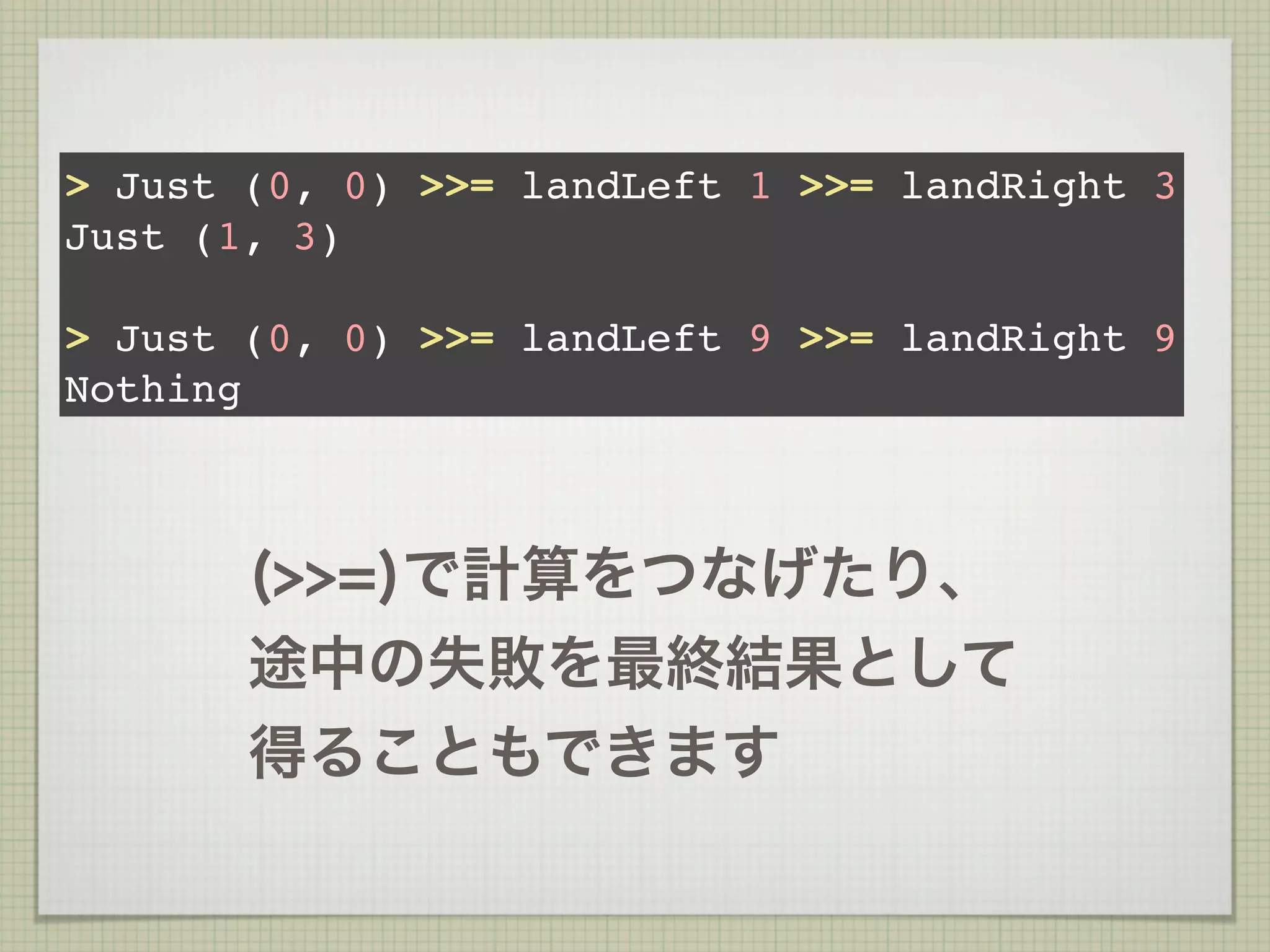 > Just (0, 0) >>= landLeft 1 >>= landRight 3
Just (1, 3)

> Just (0, 0) >>= landLeft 9 >>= landRight 9
Nothing



       (>>=)で計算をつなげたり、
       途中の失敗を最終結果として
       得ることもできます
 