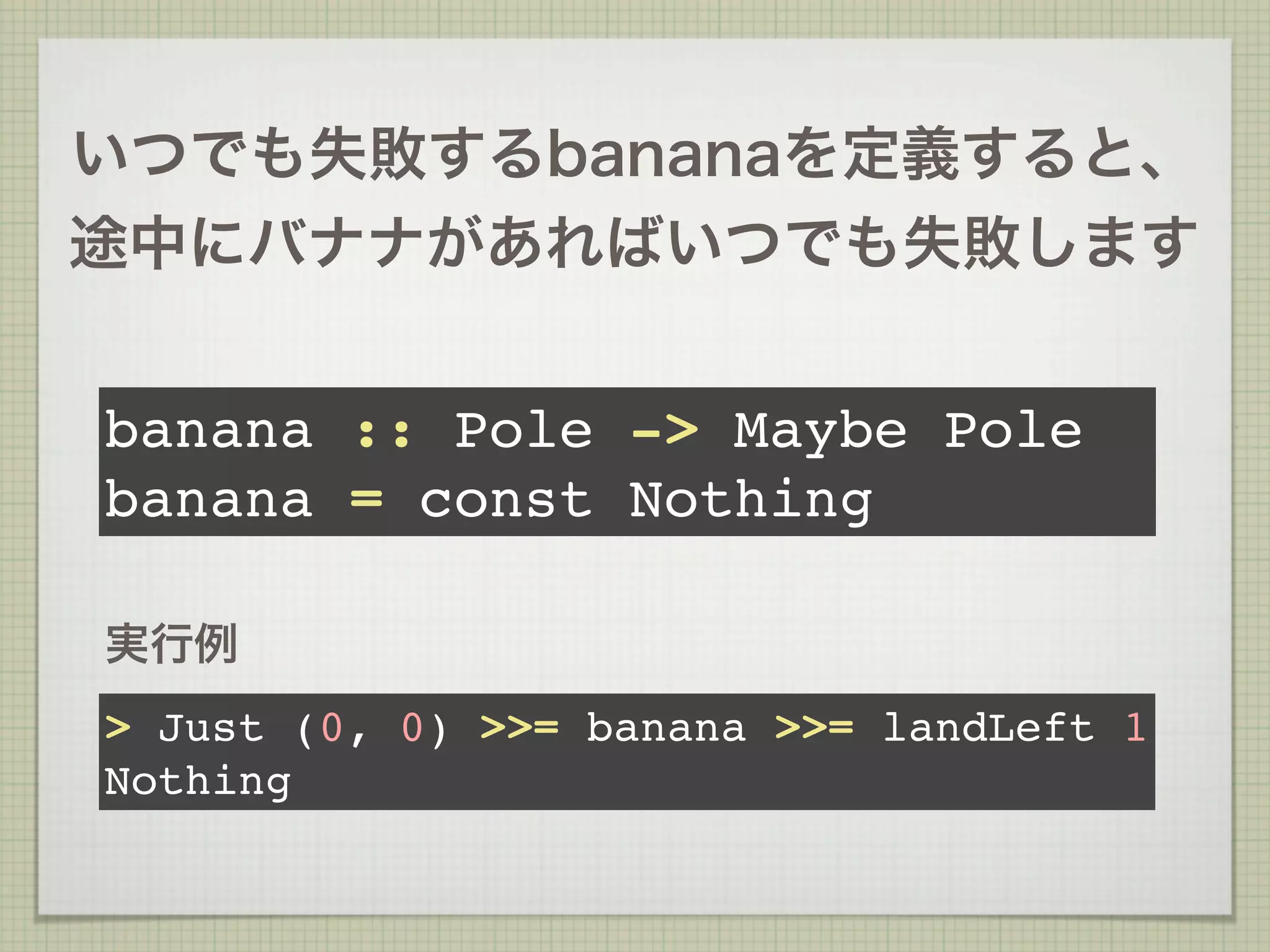 いつでも失敗するbananaを定義すると、
途中にバナナがあればいつでも失敗します


banana :: Pole -> Maybe Pole
banana = const Nothing

実行例
> Just (0, 0) >>= banana >>= landLeft 1
Nothing
 