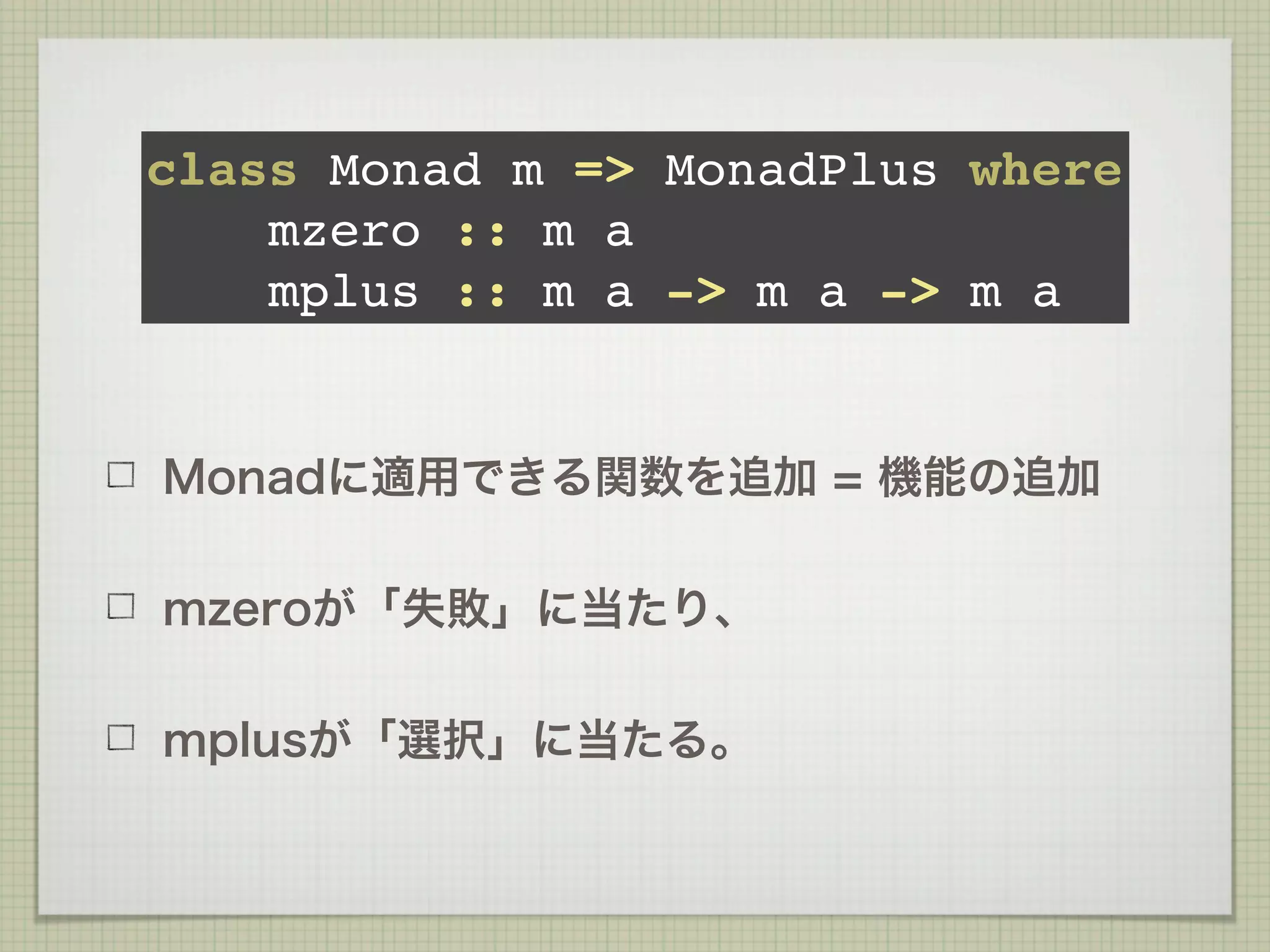 class Monad m => MonadPlus where
    mzero :: m a
    mplus :: m a -> m a -> m a


Monadに適用できる関数を追加 = 機能の追加

mzeroが「失敗」に当たり、

mplusが「選択」に当たる。
 