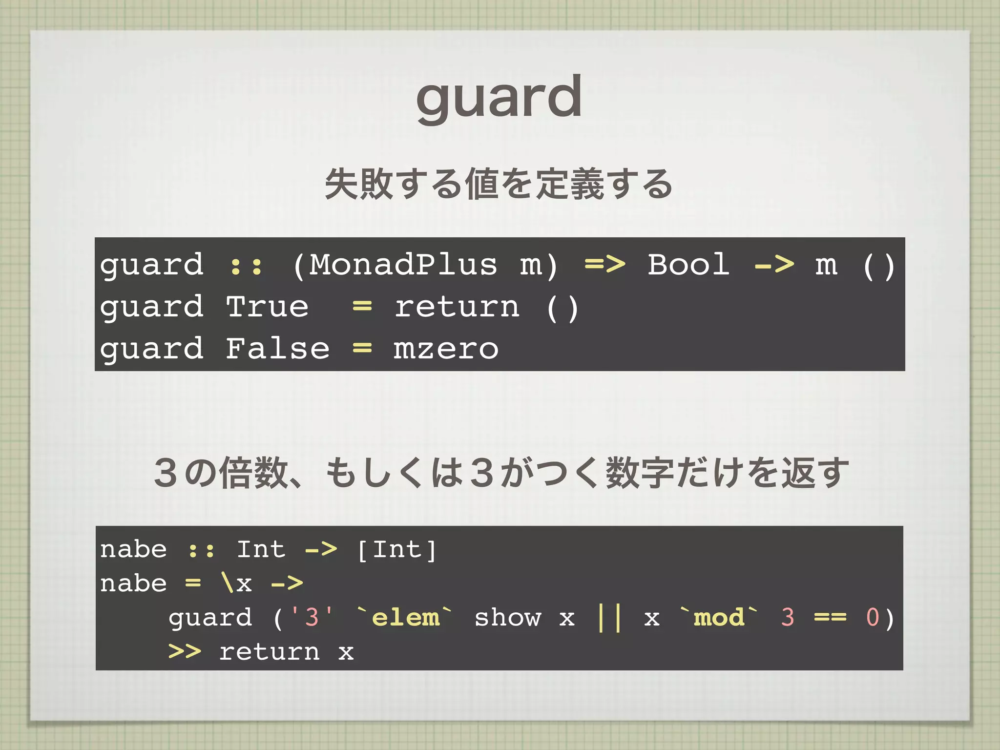 guard
             失敗する値を定義する

guard :: (MonadPlus m) => Bool -> m ()
guard True = return ()
guard False = mzero


  ３の倍数、もしくは３がつく数字だけを返す

nabe :: Int -> [Int]
nabe = x ->
    guard ('3' `elem` show x || x `mod` 3 == 0)
    >> return x
 