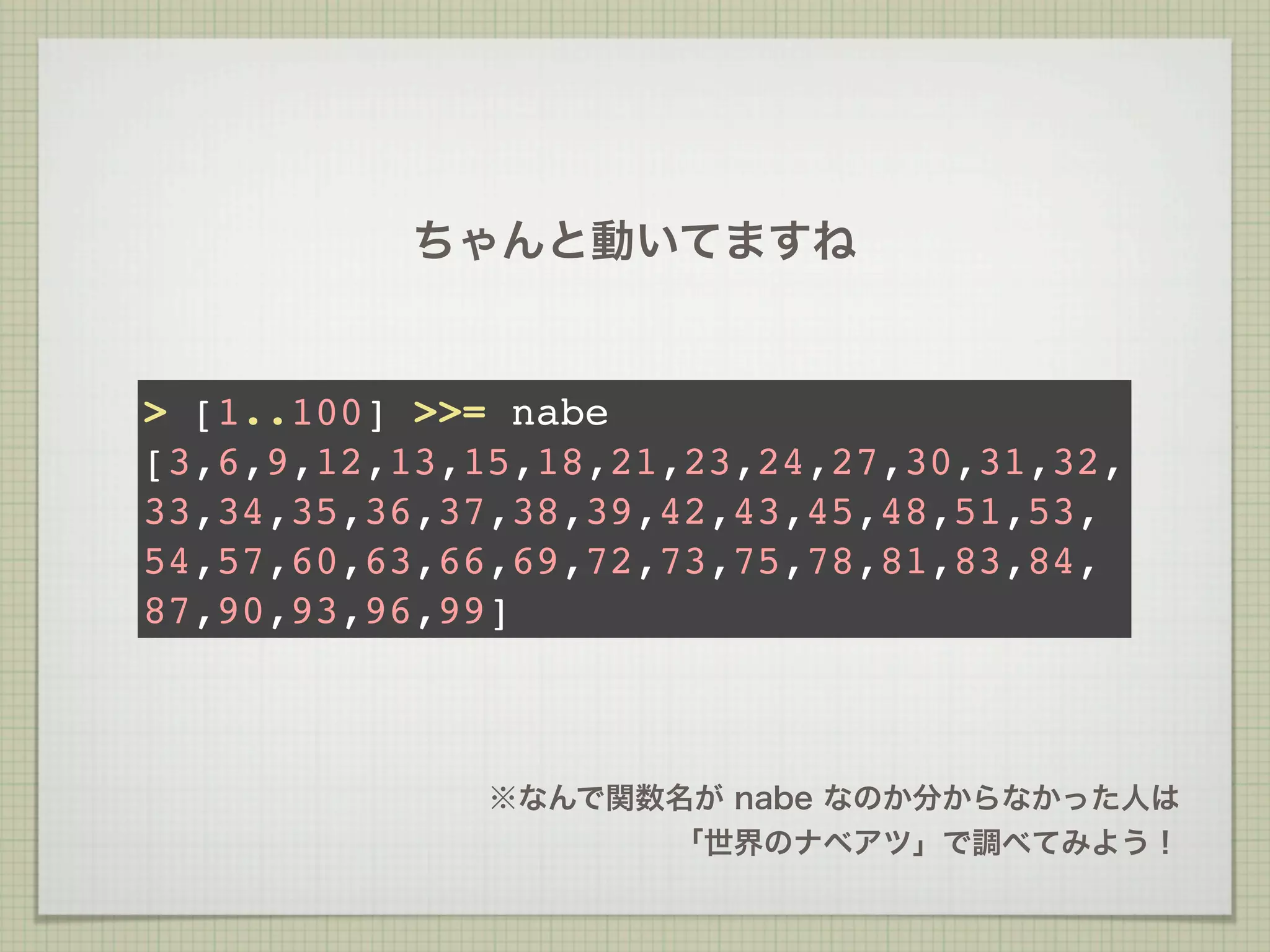 ちゃんと動いてますね


> [1..100] >>= nabe
[3,6,9,12,13,15,18,21,23,24,27,30,31,32,
33,34,35,36,37,38,39,42,43,45,48,51,53,
54,57,60,63,66,69,72,73,75,78,81,83,84,
87,90,93,96,99]



              ※なんで関数名が nabe なのか分からなかった人は
                    「世界のナベアツ」で調べてみよう！
 