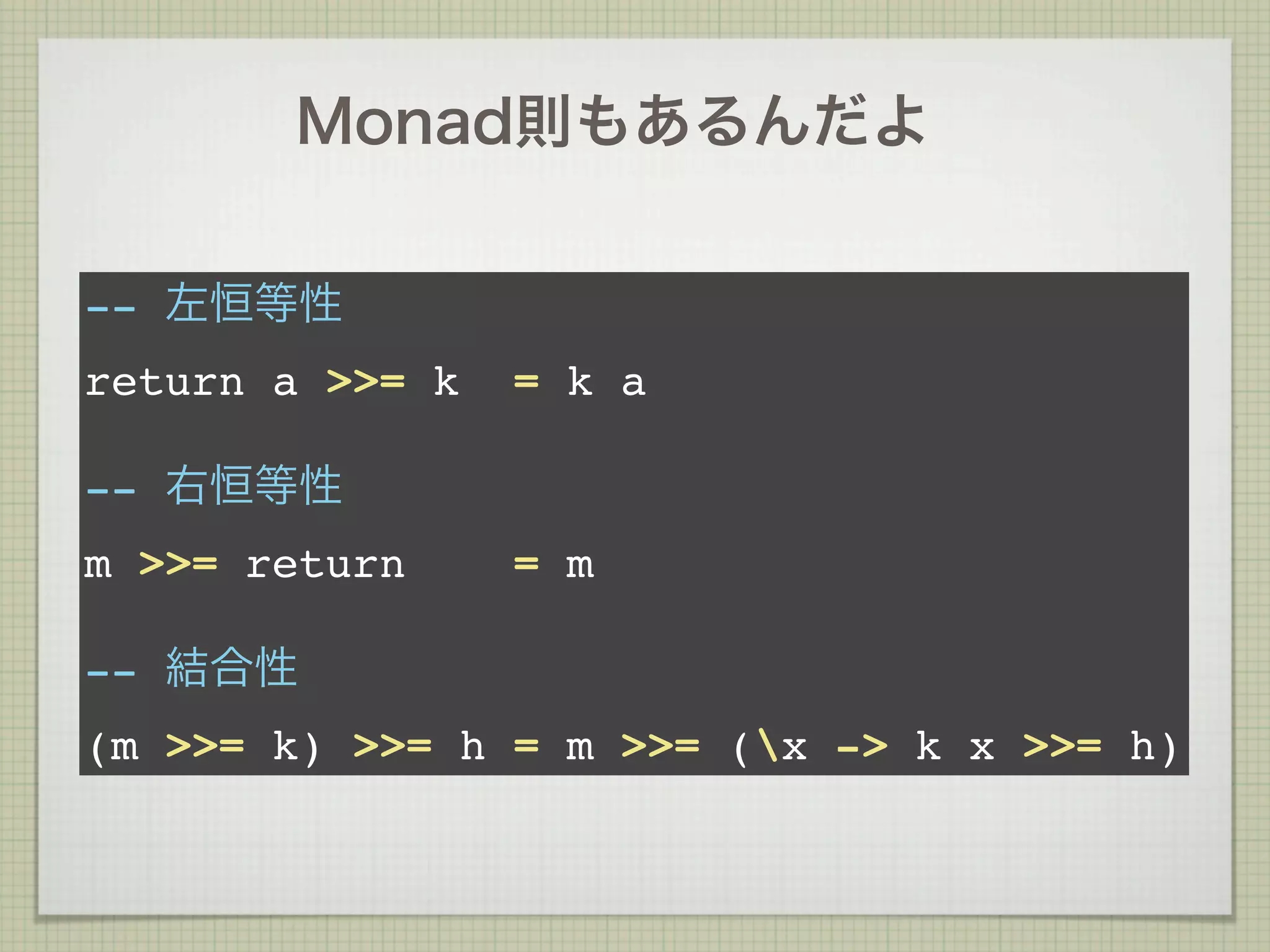 Monad則もあるんだよ

-- 左恒等性
return a >>= k   = k a

-- 右恒等性
m >>= return     = m

-- 結合性
(m >>= k) >>= h = m >>= (x -> k x >>= h)
 
