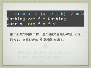 -- :: m a -> (a -> m b) -> m b
Nothing >>= f = Nothing
Just x >>= f = f x

 第二引数の関数 f は、生の値(文脈無しの値) x を
 取って、文脈付きの   別の値   を返す。



    関数f は、受け取った値 x に依っては
    Nothingを返すこともできる！
 