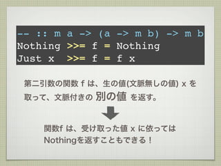 -- :: m a -> (a -> m b) -> m b
Nothing >>= f = Nothing
Just x >>= f = f x

 第二引数の関数 f は、生の値(文脈無しの値) x を
 取って、文脈付きの   別の値   を返す。



    関数f は、受け取った値 x に依っては
    Nothingを返すこともできる！
 