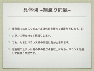 具体例     綱渡り問題


養魚場ではたらくピエールは休暇を使って綱渡りをします。(?)

バランス棒を持って綱渡りします。

でも、たまにバランス棒の両端に鳥が止まります。

左右端の止まった鳥の数の差が４羽以上になるとバランスを崩
して綱渡り失敗です。
 