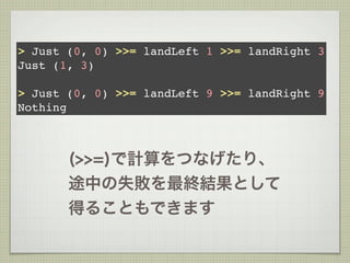 > Just (0, 0) >>= landLeft 1 >>= landRight 3
Just (1, 3)

> Just (0, 0) >>= landLeft 9 >>= landRight 9
Nothing



       (>>=)で計算をつなげたり、
       途中の失敗を最終結果として
       得ることもできます
 