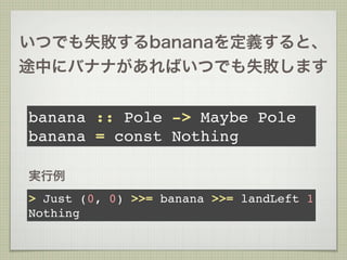 いつでも失敗するbananaを定義すると、
途中にバナナがあればいつでも失敗します


banana :: Pole -> Maybe Pole
banana = const Nothing

実行例
> Just (0, 0) >>= banana >>= landLeft 1
Nothing
 