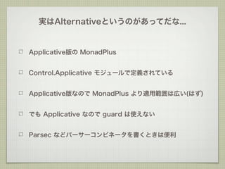 実はAlternativeというのがあってだな...


Applicative版の MonadPlus


Control.Applicative モジュールで定義されている


Applicative版なので MonadPlus より適用範囲は広い(はず)


でも Applicative なので guard は使えない


Parsec などパーサーコンビネータを書くときは便利
 