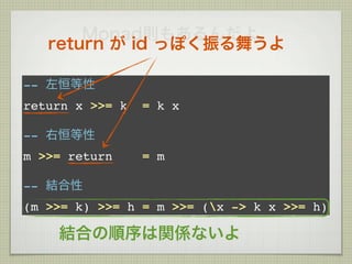 Monad則もあるんだよ
   return が id っぽく振る舞うよ

-- 左恒等性
return x >>= k   = k x

-- 右恒等性
m >>= return     = m

-- 結合性
(m >>= k) >>= h = m >>= (x -> k x >>= h)

    結合の順序は関係ないよ
 