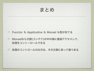 まとめ



Functor も Applicative も Monad も型が似てる

Monadなら文脈(コンテナ)の中の値に直接アクセスして、  
処理をコントーロールできる

処理のコントロールの仕方は、その文脈に依って様々ある
 