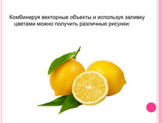 Комбинируя векторные объекты и используя заливку
  цветами можно получить различные рисунки:
 