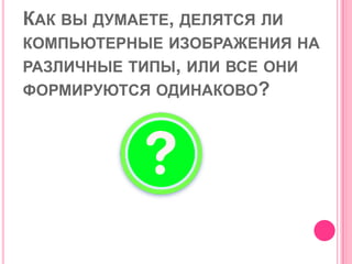 КАК ВЫ ДУМАЕТЕ, ДЕЛЯТСЯ ЛИ
КОМПЬЮТЕРНЫЕ ИЗОБРАЖЕНИЯ НА
РАЗЛИЧНЫЕ ТИПЫ, ИЛИ ВСЕ ОНИ
ФОРМИРУЮТСЯ ОДИНАКОВО?
 