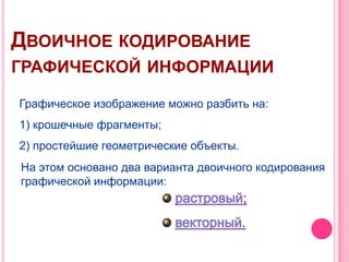 ДВОИЧНОЕ КОДИРОВАНИЕ
ГРАФИЧЕСКОЙ ИНФОРМАЦИИ

Графическое изображение можно разбить на:
1) крошечные фрагменты;
2) простейшие геометрические объекты.
На этом основано два варианта двоичного кодирования
графической информации:
 