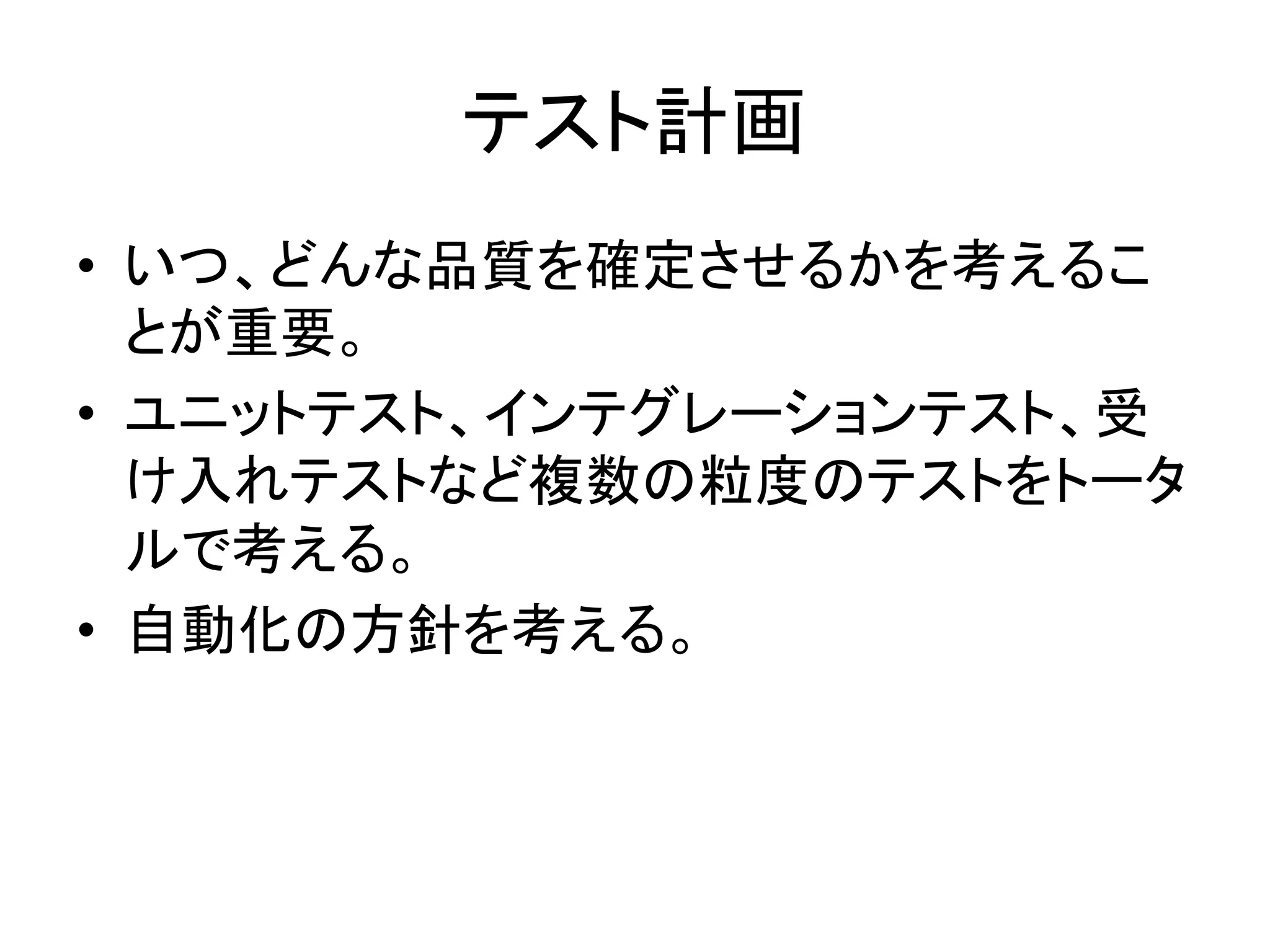 テスト計画	
•  いつ、どんな品質を確定させるかを考えるこ
   とが重要。	
  
•  ユニットテスト、インテグレーションテスト、受
   け入れテストなど複数の粒度のテストをトータ
   ルで考える。	
  
•  自動化の方針を考える。	
  
	
 