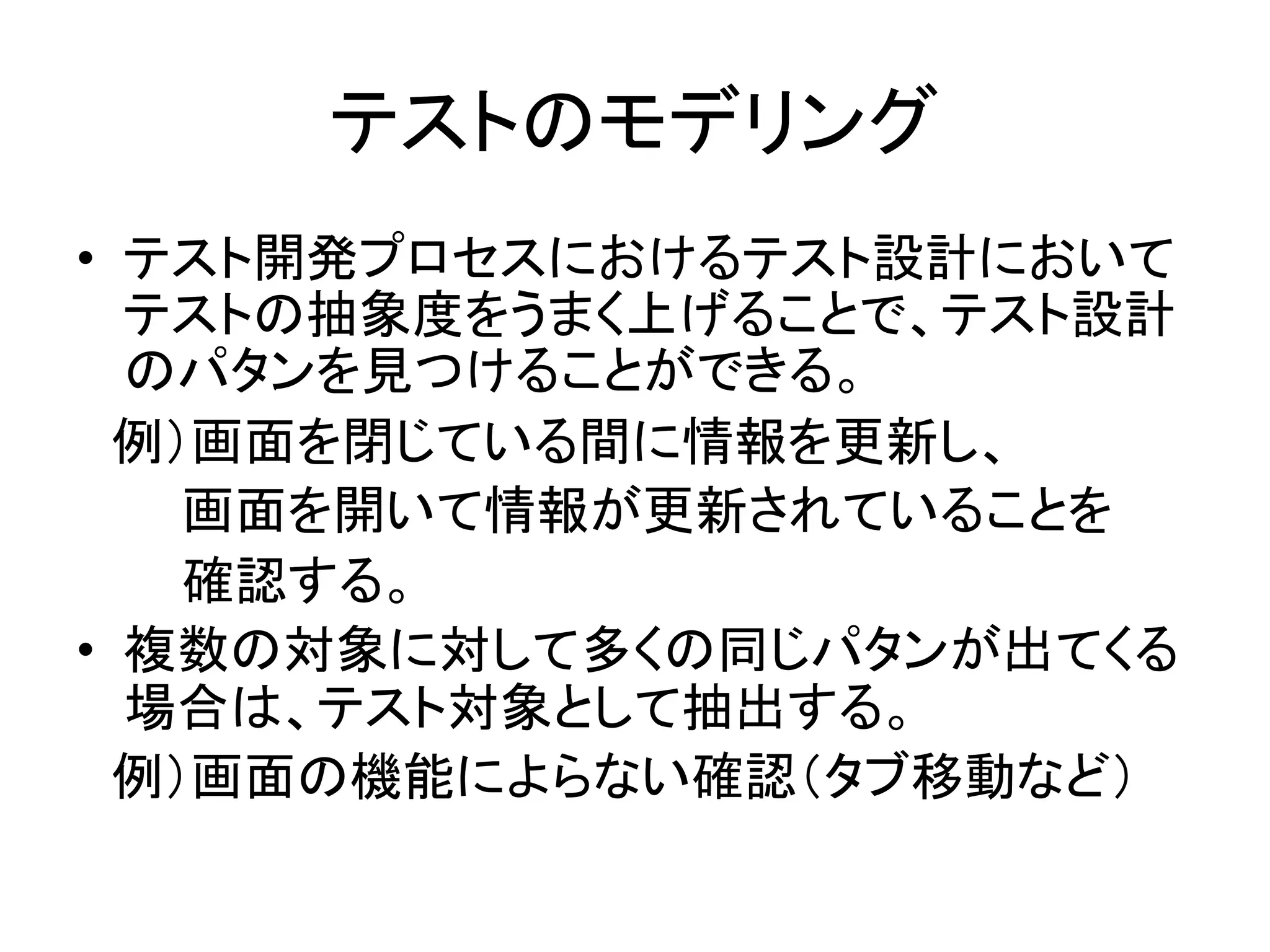 テストのモデリング	
•  テスト開発プロセスにおけるテスト設計において
     テストの抽象度をうまく上げることで、テスト設計
     のパタンを見つけることができる。	
  
　例）画面を閉じている間に情報を更新し、	
  
　　　画面を開いて情報が更新されていることを	
  
　　　確認する。	
  
•  複数の対象に対して多くの同じパタンが出てくる
     場合は、テスト対象として抽出する。	
  
　例）画面の機能によらない確認（タブ移動など）	
  
	
  
	
 