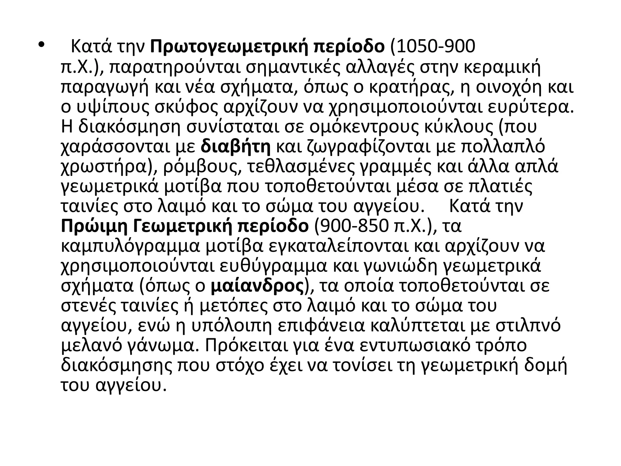 •    Κατά τθν Πρωτογεωμετρική περίοδο (1050-900
    π.Χ.), παρατθροφνται ςθμαντικζσ αλλαγζσ ςτθν κεραμικι
    παραγωγι και νζα ςχιματα, όπωσ ο κρατιρασ, θ οινοχόθ και
    ο υψίπουσ ςκφφοσ αρχίηουν να χρθςιμοποιοφνται ευρφτερα.
    Η διακόςμθςθ ςυνίςταται ςε ομόκεντρουσ κφκλουσ (που
    χαράςςονται με διαβήτη και ηωγραφίηονται με πολλαπλό
    χρωςτιρα), ρόμβουσ, τεκλαςμζνεσ γραμμζσ και άλλα απλά
    γεωμετρικά μοτίβα που τοποκετοφνται μζςα ςε πλατιζσ
    ταινίεσ ςτο λαιμό και το ςϊμα του αγγείου. Κατά τθν
    Πρώιμη Γεωμετρική περίοδο (900-850 π.Χ.), τα
    καμπυλόγραμμα μοτίβα εγκαταλείπονται και αρχίηουν να
    χρθςιμοποιοφνται ευκφγραμμα και γωνιϊδθ γεωμετρικά
    ςχιματα (όπωσ ο μαίανδροσ), τα οποία τοποκετοφνται ςε
    ςτενζσ ταινίεσ ι μετόπεσ ςτο λαιμό και το ςϊμα του
    αγγείου, ενϊ θ υπόλοιπθ επιφάνεια καλφπτεται με ςτιλπνό
    μελανό γάνωμα. Πρόκειται για ζνα εντυπωςιακό τρόπο
    διακόςμθςθσ που ςτόχο ζχει να τονίςει τθ γεωμετρικι δομι
    του αγγείου.
 