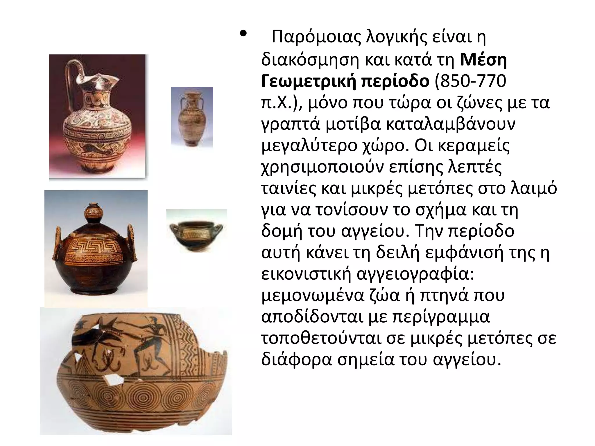 •    Παρόμοιασ λογικισ είναι θ
    διακόςμθςθ και κατά τθ Μζςη
    Γεωμετρική περίοδο (850-770
    π.Χ.), μόνο που τϊρα οι ηϊνεσ με τα
    γραπτά μοτίβα καταλαμβάνουν
    μεγαλφτερο χϊρο. Οι κεραμείσ
    χρθςιμοποιοφν επίςθσ λεπτζσ
    ταινίεσ και μικρζσ μετόπεσ ςτο λαιμό
    για να τονίςουν το ςχιμα και τθ
    δομι του αγγείου. Σθν περίοδο
    αυτι κάνει τθ δειλι εμφάνιςι τθσ θ
    εικονιςτικι αγγειογραφία:
    μεμονωμζνα ηϊα ι πτθνά που
    αποδίδονται με περίγραμμα
    τοποκετοφνται ςε μικρζσ μετόπεσ ςε
    διάφορα ςθμεία του αγγείου.
 