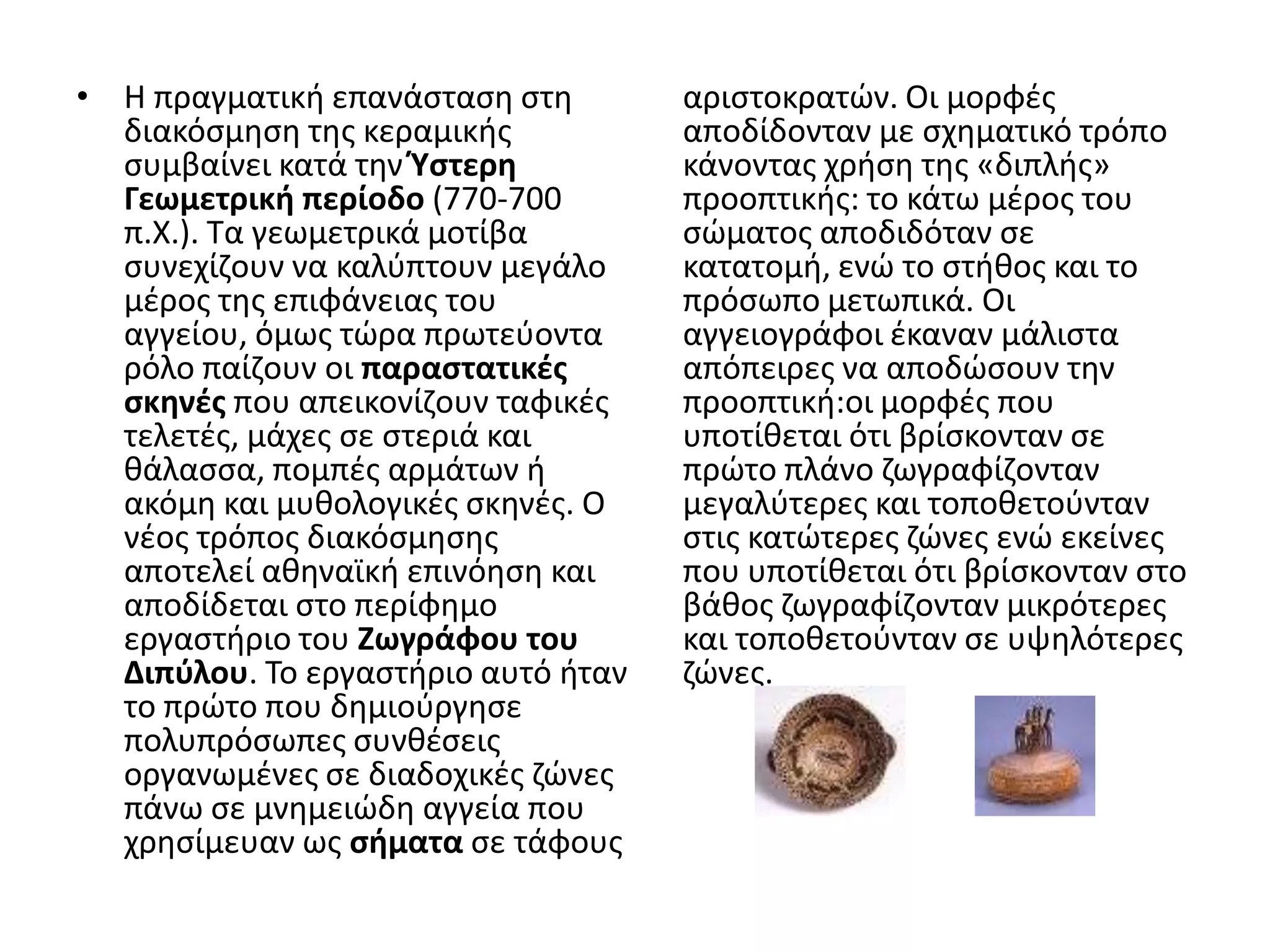 • Η πραγματικι επανάςταςθ ςτθ        αριςτοκρατϊν. Οι μορφζσ
  διακόςμθςθ τθσ κεραμικισ           αποδίδονταν με ςχθματικό τρόπο
  ςυμβαίνει κατά τθν Ύςτερη          κάνοντασ χριςθ τθσ «διπλισ»
  Γεωμετρική περίοδο (770-700        προοπτικισ: το κάτω μζροσ του
  π.Χ.). Σα γεωμετρικά μοτίβα        ςϊματοσ αποδιδόταν ςε
  ςυνεχίηουν να καλφπτουν μεγάλο     κατατομι, ενϊ το ςτικοσ και το
  μζροσ τθσ επιφάνειασ του           πρόςωπο μετωπικά. Οι
  αγγείου, όμωσ τϊρα πρωτεφοντα      αγγειογράφοι ζκαναν μάλιςτα
  ρόλο παίηουν οι παραςτατικζσ       απόπειρεσ να αποδϊςουν τθν
  ςκηνζσ που απεικονίηουν ταφικζσ    προοπτικι:οι μορφζσ που
  τελετζσ, μάχεσ ςε ςτεριά και       υποτίκεται ότι βρίςκονταν ςε
  κάλαςςα, πομπζσ αρμάτων ι          πρϊτο πλάνο ηωγραφίηονταν
  ακόμθ και μυκολογικζσ ςκθνζσ. Ο    μεγαλφτερεσ και τοποκετοφνταν
  νζοσ τρόποσ διακόςμθςθσ            ςτισ κατϊτερεσ ηϊνεσ ενϊ εκείνεσ
  αποτελεί ακθναϊκι επινόθςθ και     που υποτίκεται ότι βρίςκονταν ςτο
  αποδίδεται ςτο περίφθμο            βάκοσ ηωγραφίηονταν μικρότερεσ
  εργαςτιριο του Ζωγράφου του        και τοποκετοφνταν ςε υψθλότερεσ
  Διπφλου. Σο εργαςτιριο αυτό ιταν   ηϊνεσ.
  το πρϊτο που δθμιοφργθςε
  πολυπρόςωπεσ ςυνκζςεισ
  οργανωμζνεσ ςε διαδοχικζσ ηϊνεσ
  πάνω ςε μνθμειϊδθ αγγεία που
  χρθςίμευαν ωσ ςήματα ςε τάφουσ
 