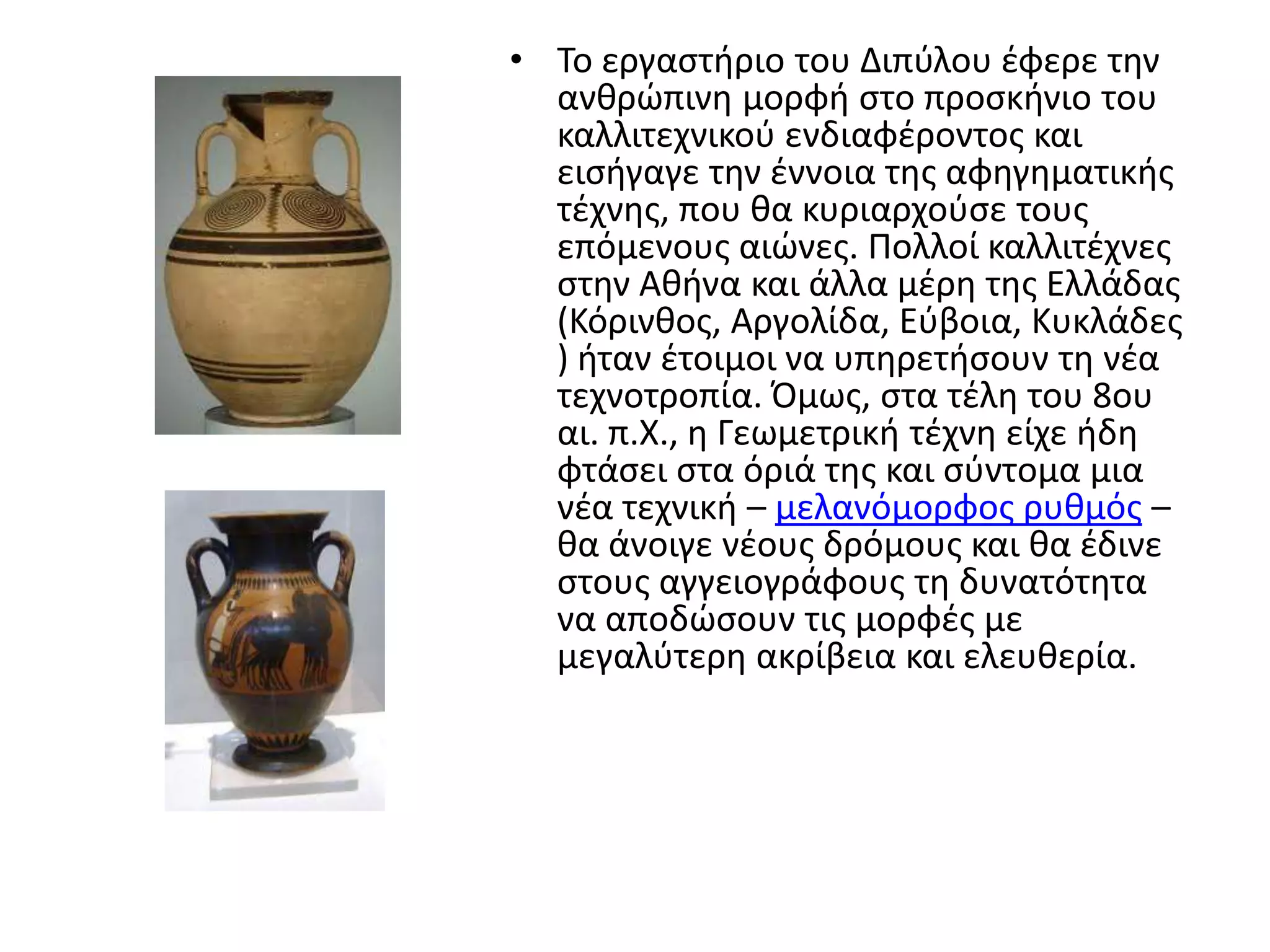 • Σο εργαςτιριο του Διπφλου ζφερε τθν
  ανκρϊπινθ μορφι ςτο προςκινιο του
  καλλιτεχνικοφ ενδιαφζροντοσ και
  ειςιγαγε τθν ζννοια τθσ αφθγθματικισ
  τζχνθσ, που κα κυριαρχοφςε τουσ
  επόμενουσ αιϊνεσ. Πολλοί καλλιτζχνεσ
  ςτθν Ακινα και άλλα μζρθ τθσ Ελλάδασ
  (Κόρινκοσ, Αργολίδα, Εφβοια, Κυκλάδεσ
  ) ιταν ζτοιμοι να υπθρετιςουν τθ νζα
  τεχνοτροπία. Όμωσ, ςτα τζλθ του 8ου
  αι. π.Χ., θ Γεωμετρικι τζχνθ είχε ιδθ
  φτάςει ςτα όριά τθσ και ςφντομα μια
  νζα τεχνικι – μελανόμορφοσ ρυκμόσ –
  κα άνοιγε νζουσ δρόμουσ και κα ζδινε
  ςτουσ αγγειογράφουσ τθ δυνατότθτα
  να αποδϊςουν τισ μορφζσ με
  μεγαλφτερθ ακρίβεια και ελευκερία.
 