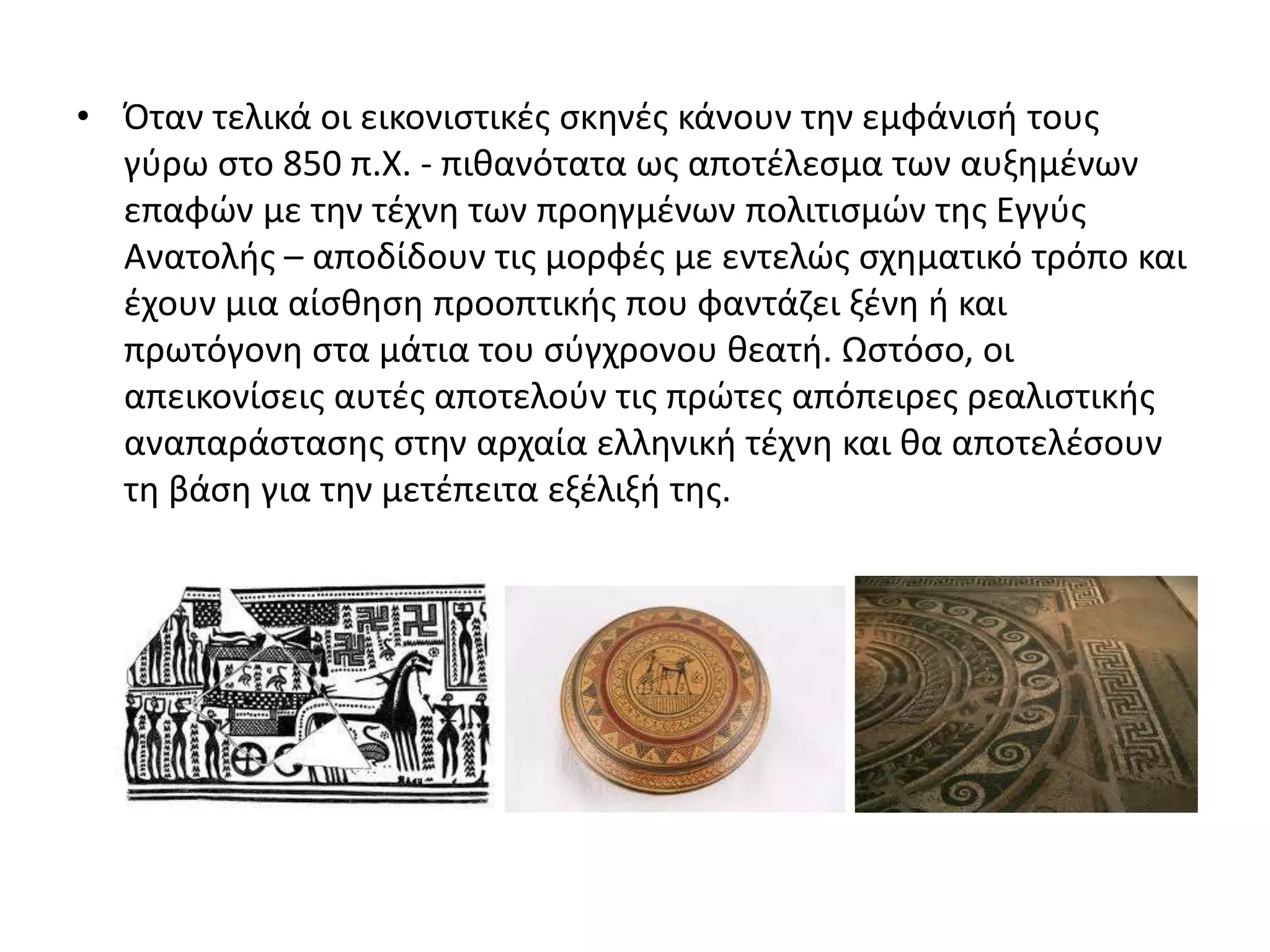 • Όταν τελικά οι εικονιςτικζσ ςκθνζσ κάνουν τθν εμφάνιςι τουσ
  γφρω ςτο 850 π.Χ. - πικανότατα ωσ αποτζλεςμα των αυξθμζνων
  επαφϊν με τθν τζχνθ των προθγμζνων πολιτιςμϊν τθσ Εγγφσ
  Ανατολισ – αποδίδουν τισ μορφζσ με εντελϊσ ςχθματικό τρόπο και
  ζχουν μια αίςκθςθ προοπτικισ που φαντάηει ξζνθ ι και
  πρωτόγονθ ςτα μάτια του ςφγχρονου κεατι. Ωςτόςο, οι
  απεικονίςεισ αυτζσ αποτελοφν τισ πρϊτεσ απόπειρεσ ρεαλιςτικισ
  αναπαράςταςθσ ςτθν αρχαία ελλθνικι τζχνθ και κα αποτελζςουν
  τθ βάςθ για τθν μετζπειτα εξζλιξι τθσ.
 