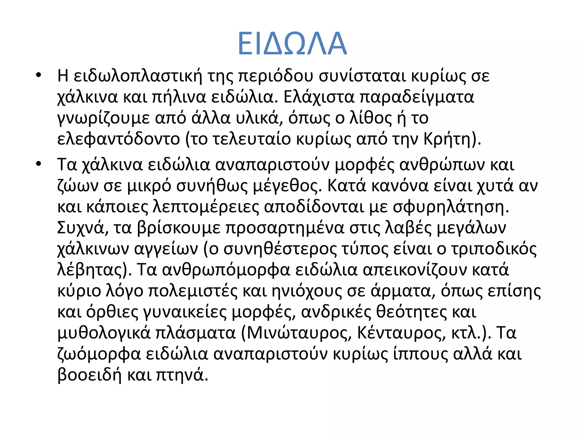 ΕΙΔΩΛΑ
• Η ειδωλοπλαςτικι τθσ περιόδου ςυνίςταται κυρίωσ ςε
  χάλκινα και πιλινα ειδϊλια. Ελάχιςτα παραδείγματα
  γνωρίηουμε από άλλα υλικά, όπωσ ο λίκοσ ι το
  ελεφαντόδοντο (το τελευταίο κυρίωσ από τθν Κριτθ).
• Σα χάλκινα ειδϊλια αναπαριςτοφν μορφζσ ανκρϊπων και
  ηϊων ςε μικρό ςυνικωσ μζγεκοσ. Κατά κανόνα είναι χυτά αν
  και κάποιεσ λεπτομζρειεσ αποδίδονται με ςφυρθλάτθςθ.
  ΢υχνά, τα βρίςκουμε προςαρτθμζνα ςτισ λαβζσ μεγάλων
  χάλκινων αγγείων (ο ςυνθκζςτεροσ τφποσ είναι ο τριποδικόσ
  λζβθτασ). Σα ανκρωπόμορφα ειδϊλια απεικονίηουν κατά
  κφριο λόγο πολεμιςτζσ και θνιόχουσ ςε άρματα, όπωσ επίςθσ
  και όρκιεσ γυναικείεσ μορφζσ, ανδρικζσ κεότθτεσ και
  μυκολογικά πλάςματα (Μινϊταυροσ, Κζνταυροσ, κτλ.). Σα
  ηωόμορφα ειδϊλια αναπαριςτοφν κυρίωσ ίππουσ αλλά και
  βοοειδι και πτθνά.
 