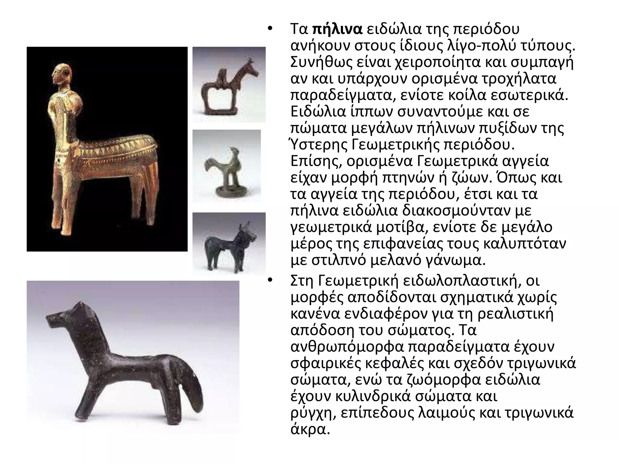 • Σα πήλινα ειδϊλια τθσ περιόδου
  ανικουν ςτουσ ίδιουσ λίγο-πολφ τφπουσ.
  ΢υνικωσ είναι χειροποίθτα και ςυμπαγι
  αν και υπάρχουν οριςμζνα τροχιλατα
  παραδείγματα, ενίοτε κοίλα εςωτερικά.
  Ειδϊλια ίππων ςυναντοφμε και ςε
  πϊματα μεγάλων πιλινων πυξίδων τθσ
  Υςτερθσ Γεωμετρικισ περιόδου.
  Επίςθσ, οριςμζνα Γεωμετρικά αγγεία
  είχαν μορφι πτθνϊν ι ηϊων. Όπωσ και
  τα αγγεία τθσ περιόδου, ζτςι και τα
  πιλινα ειδϊλια διακοςμοφνταν με
  γεωμετρικά μοτίβα, ενίοτε δε μεγάλο
  μζροσ τθσ επιφανείασ τουσ καλυπτόταν
  με ςτιλπνό μελανό γάνωμα.
• ΢τθ Γεωμετρικι ειδωλοπλαςτικι, οι
  μορφζσ αποδίδονται ςχθματικά χωρίσ
  κανζνα ενδιαφζρον για τθ ρεαλιςτικι
  απόδοςθ του ςϊματοσ. Σα
  ανκρωπόμορφα παραδείγματα ζχουν
  ςφαιρικζσ κεφαλζσ και ςχεδόν τριγωνικά
  ςϊματα, ενϊ τα ηωόμορφα ειδϊλια
  ζχουν κυλινδρικά ςϊματα και
  ρφγχθ, επίπεδουσ λαιμοφσ και τριγωνικά
  άκρα.
 