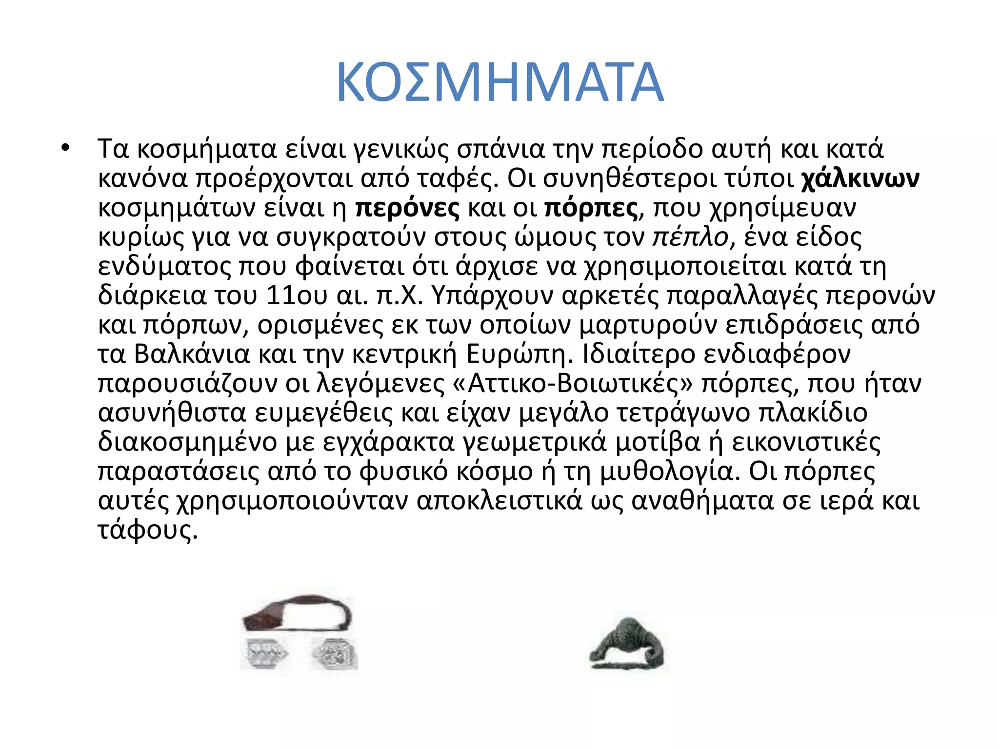 ΚΟ΢ΜΗΜΑΣΑ
• Σα κοςμιματα είναι γενικϊσ ςπάνια τθν περίοδο αυτι και κατά
  κανόνα προζρχονται από ταφζσ. Οι ςυνθκζςτεροι τφποι χάλκινων
  κοςμθμάτων είναι θ περόνεσ και οι πόρπεσ, που χρθςίμευαν
  κυρίωσ για να ςυγκρατοφν ςτουσ ϊμουσ τον πέπλο, ζνα είδοσ
  ενδφματοσ που φαίνεται ότι άρχιςε να χρθςιμοποιείται κατά τθ
  διάρκεια του 11ου αι. π.Χ. Τπάρχουν αρκετζσ παραλλαγζσ περονϊν
  και πόρπων, οριςμζνεσ εκ των οποίων μαρτυροφν επιδράςεισ από
  τα Βαλκάνια και τθν κεντρικι Ευρϊπθ. Ιδιαίτερο ενδιαφζρον
  παρουςιάηουν οι λεγόμενεσ «Αττικο-Βοιωτικζσ» πόρπεσ, που ιταν
  αςυνικιςτα ευμεγζκεισ και είχαν μεγάλο τετράγωνο πλακίδιο
  διακοςμθμζνο με εγχάρακτα γεωμετρικά μοτίβα ι εικονιςτικζσ
  παραςτάςεισ από το φυςικό κόςμο ι τθ μυκολογία. Οι πόρπεσ
  αυτζσ χρθςιμοποιοφνταν αποκλειςτικά ωσ ανακιματα ςε ιερά και
  τάφουσ.
 