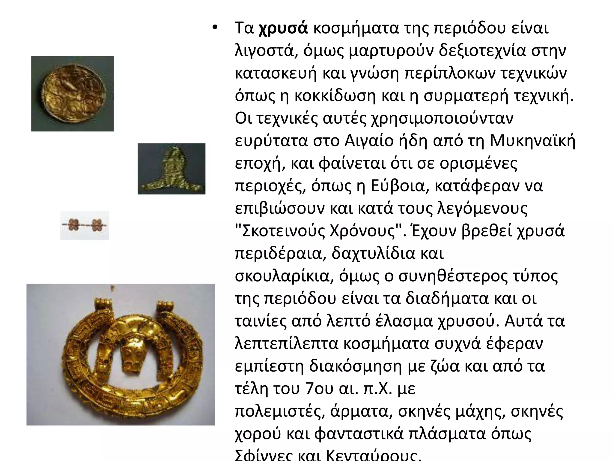 • Σα χρυςά κοςμιματα τθσ περιόδου είναι
  λιγοςτά, όμωσ μαρτυροφν δεξιοτεχνία ςτθν
  καταςκευι και γνϊςθ περίπλοκων τεχνικϊν
  όπωσ θ κοκκίδωςθ και θ ςυρματερι τεχνικι.
  Οι τεχνικζσ αυτζσ χρθςιμοποιοφνταν
  ευρφτατα ςτο Αιγαίο ιδθ από τθ Μυκθναϊκι
  εποχι, και φαίνεται ότι ςε οριςμζνεσ
  περιοχζσ, όπωσ θ Εφβοια, κατάφεραν να
  επιβιϊςουν και κατά τουσ λεγόμενουσ
  "΢κοτεινοφσ Χρόνουσ". Ζχουν βρεκεί χρυςά
  περιδζραια, δαχτυλίδια και
  ςκουλαρίκια, όμωσ ο ςυνθκζςτεροσ τφποσ
  τθσ περιόδου είναι τα διαδιματα και οι
  ταινίεσ από λεπτό ζλαςμα χρυςοφ. Αυτά τα
  λεπτεπίλεπτα κοςμιματα ςυχνά ζφεραν
  εμπίεςτθ διακόςμθςθ με ηϊα και από τα
  τζλθ του 7ου αι. π.Χ. με
  πολεμιςτζσ, άρματα, ςκθνζσ μάχθσ, ςκθνζσ
  χοροφ και φανταςτικά πλάςματα όπωσ
 