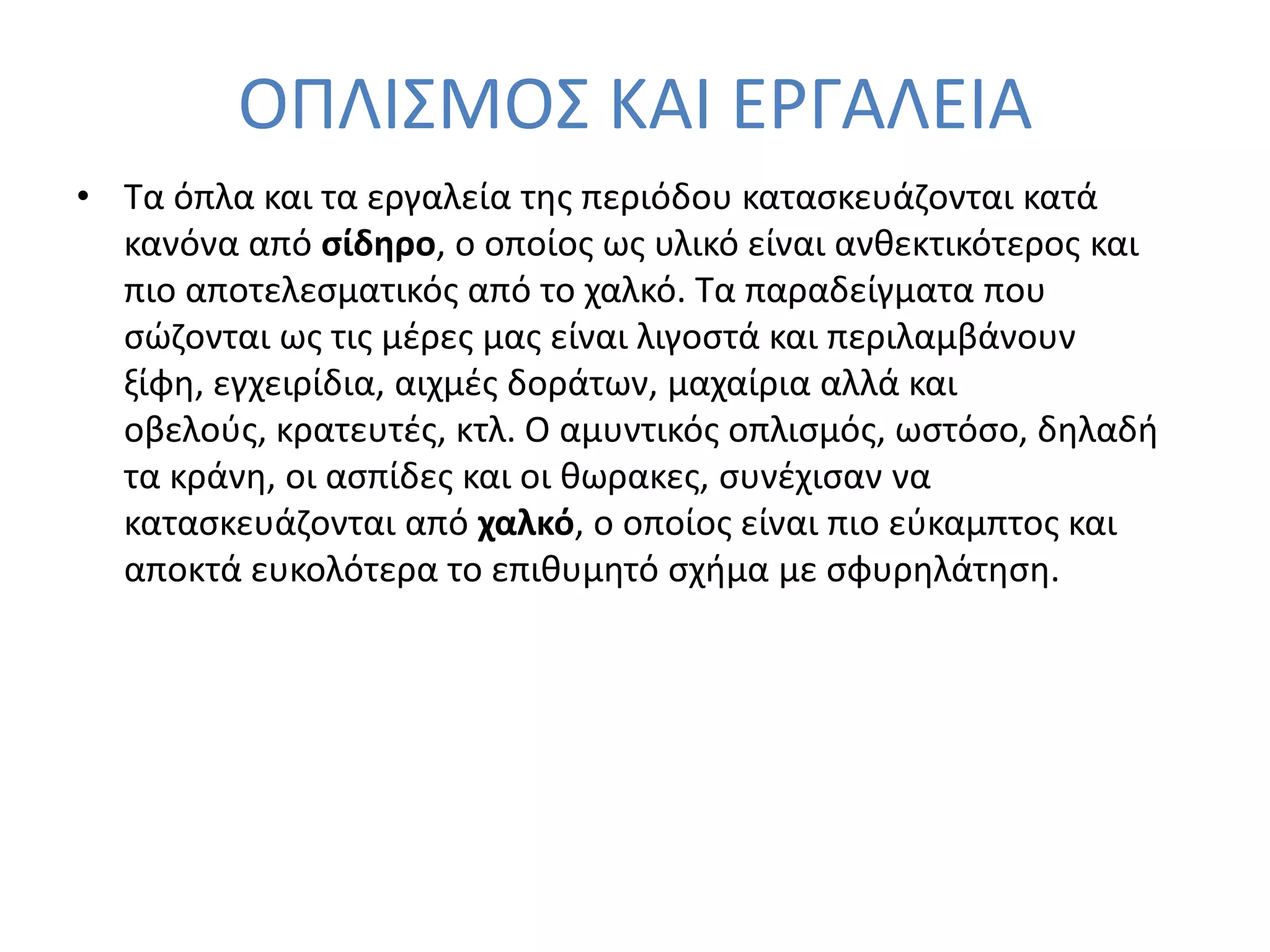 ΟΠΛΙ΢ΜΟ΢ ΚΑΙ ΕΡΓΑΛΕΙΑ
• Σα όπλα και τα εργαλεία τθσ περιόδου καταςκευάηονται κατά
  κανόνα από ςίδηρο, ο οποίοσ ωσ υλικό είναι ανκεκτικότεροσ και
  πιο αποτελεςματικόσ από το χαλκό. Σα παραδείγματα που
  ςϊηονται ωσ τισ μζρεσ μασ είναι λιγοςτά και περιλαμβάνουν
  ξίφθ, εγχειρίδια, αιχμζσ δοράτων, μαχαίρια αλλά και
  οβελοφσ, κρατευτζσ, κτλ. Ο αμυντικόσ οπλιςμόσ, ωςτόςο, δθλαδι
  τα κράνθ, οι αςπίδεσ και οι κωρακεσ, ςυνζχιςαν να
  καταςκευάηονται από χαλκό, ο οποίοσ είναι πιο εφκαμπτοσ και
  αποκτά ευκολότερα το επικυμθτό ςχιμα με ςφυρθλάτθςθ.
 