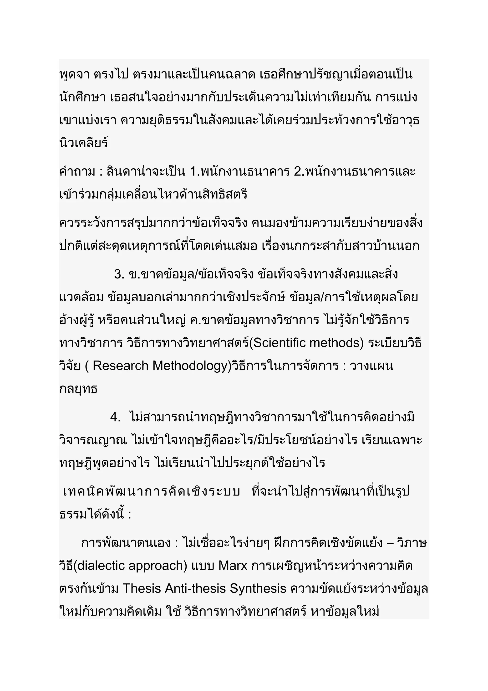 พูดจา ตรงไป ตรงมาและเป็นคนฉลาด เธอศึกษาปรัชญาเมื่อตอนเป็น
นักศึกษา เธอสนใจอย่างมากกับประเด็นความไม่เท่าเทียมกัน การแบ่ง
เขาแบ่งเรา ความยุติธรรมในสังคมและได้เคยร่วมประท้วงการใช้อาวุธ
นิวเคลียร์

คำาถาม : ลินดาน่าจะเป็น 1.พนักงานธนาคาร 2.พนักงานธนาคารและ
เข้าร่วมกลุ่มเคลื่อนไหวด้านสิทธิสตรี

ควรระวังการสรุปมากกว่าข้อเท็จจริง คนมองข้ามความเรียบง่ายของสิ่ง
ปกติแต่สะดุดเหตุการณ์ที่โดดเด่นเสมอ เรื่องนกกระสากับสาวบ้านนอก

             3. ข.ขาดข้อมูล/ข้อเท็จจริง ข้อเท็จจริงทางสังคมและสิ่ง
แวดล้อม ข้อมูลบอกเล่ามากกว่าเชิงประจักษ์ ข้อมูล/การใช้เหตุผลโดย
อ้างผู้รู้ หรือคนส่วนใหญ่ ค.ขาดข้อมูลทางวิชาการ ไม่รู้จักใช้วิธีการ
ทางวิชาการ วิธีการทางวิทยาศาสตร์(Scientific methods) ระเบียบวิธี
วิจัย ( Research Methodology)วิธีการในการจัดการ : วางแผน
กลยุทธ

             4. ไม่สามารถนำาทฤษฎีทางวิชาการมาใช้ในการคิดอย่างมี
วิจารณญาณ ไม่เข้าใจทฤษฎีคืออะไร/มีประโยชน์อย่างไร เรียนเฉพาะ
ทฤษฎีพูดอย่างไร ไม่เรียนนำาไปประยุกต์ใช้อย่างไร

เทคนิค พัฒ นาการคิด เชิง ระบบ ที่จะนำาไปสู่การพัฒนาที่เป็นรูป
ธรรมได้ดังนี้ :

    การพัฒนาตนเอง : ไม่เชื่ออะไรง่ายๆ ฝึกการคิดเชิงขัดแย้ง – วิภาษ
วิธี(dialectic approach) แบบ Marx การเผชิญหน้าระหว่างความคิด
ตรงกันข้าม Thesis Anti-thesis Synthesis ความขัดแย้งระหว่างข้อมูล
ใหม่กับความคิดเดิม ใช้ วิธีการทางวิทยาศาสตร์ หาข้อมูลใหม่
 
