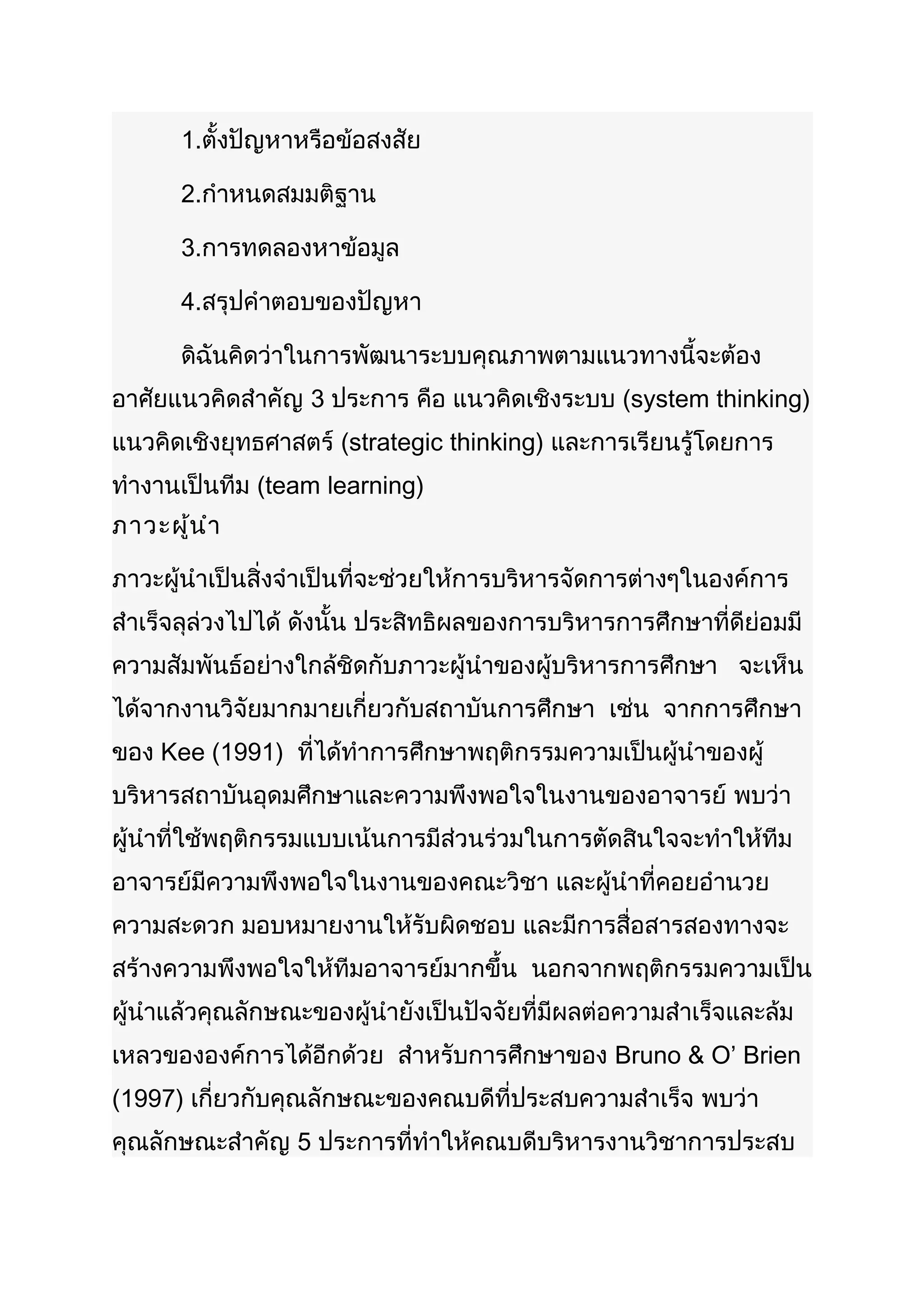 1.ตั้งปัญหาหรือข้อสงสัย

       2.กำาหนดสมมติฐาน

       3.การทดลองหาข้อมูล

       4.สรุปคำาตอบของปัญหา

       ดิฉันคิดว่าในการพัฒนาระบบคุณภาพตามแนวทางนี้จะต้อง
อาศัยแนวคิดสำาคัญ 3 ประการ คือ แนวคิดเชิงระบบ (system thinking)
แนวคิดเชิงยุทธศาสตร์ (strategic thinking) และการเรียนรู้โดยการ
ทำางานเป็นทีม (team learning)
ภาวะผู้น ำา

ภาวะผู้นำาเป็นสิ่งจำาเป็นที่จะช่วยให้การบริหารจัดการต่างๆในองค์การ
สำาเร็จลุล่วงไปได้ ดังนั้น ประสิทธิผลของการบริหารการศึกษาที่ดีย่อมมี
ความสัมพันธ์อย่างใกล้ชิดกับภาวะผู้นำาของผู้บริหารการศึกษา จะเห็น
ได้จากงานวิจัยมากมายเกี่ยวกับสถาบันการศึกษา เช่น จากการศึกษา
ของ Kee (1991) ที่ได้ทำาการศึกษาพฤติกรรมความเป็นผู้นำาของผู้
บริหารสถาบันอุดมศึกษาและความพึงพอใจในงานของอาจารย์ พบว่า
ผู้นำาที่ใช้พฤติกรรมแบบเน้นการมีส่วนร่วมในการตัดสินใจจะทำาให้ทีม
อาจารย์มีความพึงพอใจในงานของคณะวิชา และผู้นำาที่คอยอำานวย
ความสะดวก มอบหมายงานให้รับผิดชอบ และมีการสื่อสารสองทางจะ
สร้างความพึงพอใจให้ทีมอาจารย์มากขึ้น นอกจากพฤติกรรมความเป็น
ผู้นำาแล้วคุณลักษณะของผู้นำายังเป็นปัจจัยที่มีผลต่อความสำาเร็จและล้ม
เหลวขององค์การได้อีกด้วย สำาหรับการศึกษาของ Bruno & O’ Brien
(1997) เกี่ยวกับคุณลักษณะของคณบดีที่ประสบความสำาเร็จ พบว่า
คุณลักษณะสำาคัญ 5 ประการที่ทำาให้คณบดีบริหารงานวิชาการประสบ
 