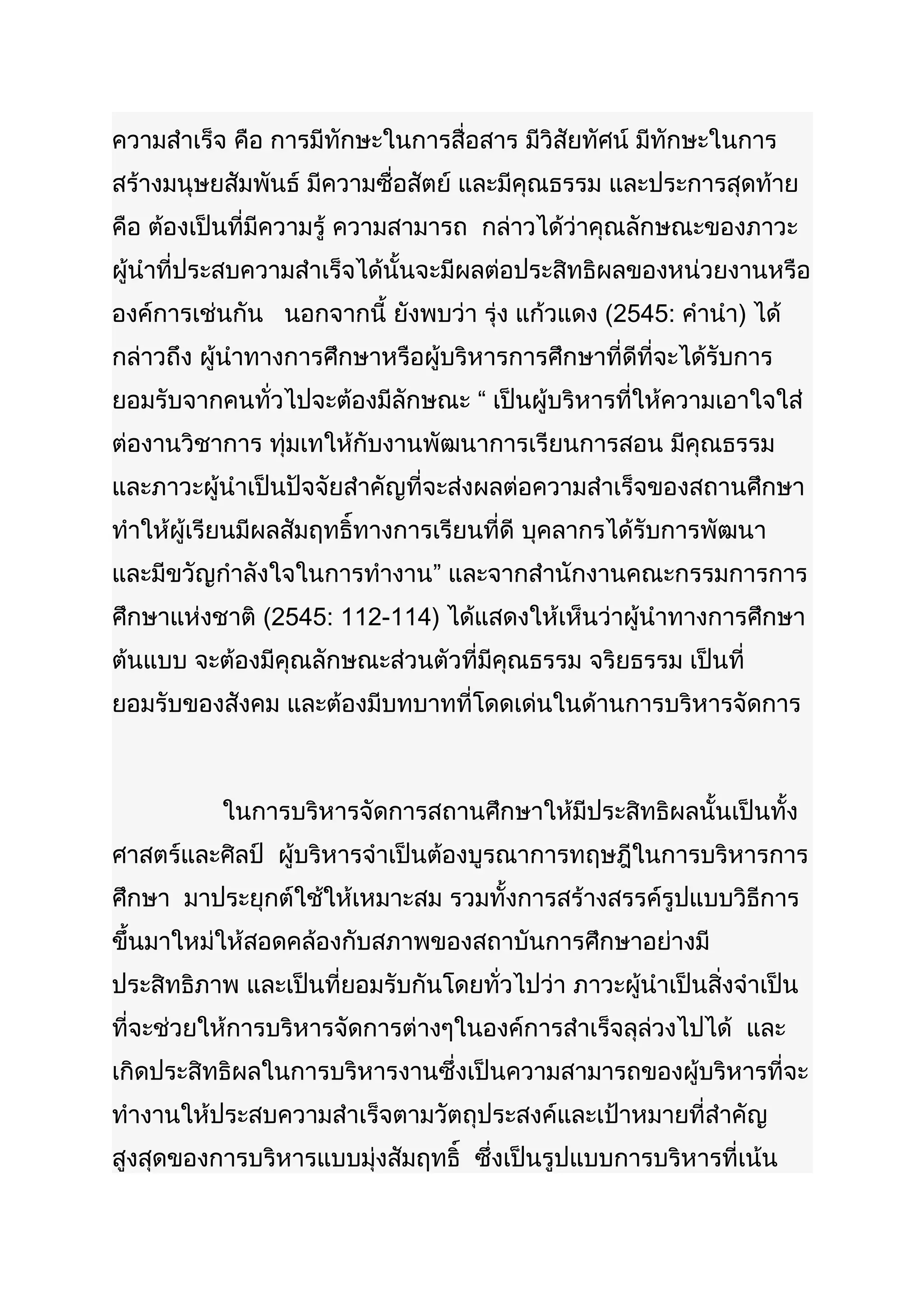 ความสำาเร็จ คือ การมีทักษะในการสื่อสาร มีวิสัยทัศน์ มีทักษะในการ
สร้างมนุษยสัมพันธ์ มีความซื่อสัตย์ และมีคุณธรรม และประการสุดท้าย
คือ ต้องเป็นที่มีความรู้ ความสามารถ กล่าวได้ว่าคุณลักษณะของภาวะ
ผู้นำาที่ประสบความสำาเร็จได้นั้นจะมีผลต่อประสิทธิผลของหน่วยงานหรือ
องค์การเช่นกัน นอกจากนี้ ยังพบว่า รุ่ง แก้วแดง (2545: คำานำา) ได้
กล่าวถึง ผู้นำาทางการศึกษาหรือผู้บริหารการศึกษาที่ดีที่จะได้รับการ
ยอมรับจากคนทั่วไปจะต้องมีลักษณะ “ เป็นผู้บริหารที่ให้ความเอาใจใส่
ต่องานวิชาการ ทุ่มเทให้กับงานพัฒนาการเรียนการสอน มีคุณธรรม
และภาวะผู้นำาเป็นปัจจัยสำาคัญที่จะส่งผลต่อความสำาเร็จของสถานศึกษา
ทำาให้ผู้เรียนมีผลสัมฤทธิ์ทางการเรียนที่ดี บุคลากรได้รับการพัฒนา
และมีขวัญกำาลังใจในการทำางาน” และจากสำานักงานคณะกรรมการการ
ศึกษาแห่งชาติ (2545: 112-114) ได้แสดงให้เห็นว่าผู้นำาทางการศึกษา
ต้นแบบ จะต้องมีคุณลักษณะส่วนตัวที่มีคุณธรรม จริยธรรม เป็นที่
ยอมรับของสังคม และต้องมีบทบาทที่โดดเด่นในด้านการบริหารจัดการ



           ในการบริหารจัดการสถานศึกษาให้มีประสิทธิผลนั้นเป็นทั้ง
ศาสตร์และศิลป์ ผู้บริหารจำาเป็นต้องบูรณาการทฤษฎีในการบริหารการ
ศึกษา มาประยุกต์ใช้ให้เหมาะสม รวมทั้งการสร้างสรรค์รูปแบบวิธีการ
ขึ้นมาใหม่ให้สอดคล้องกับสภาพของสถาบันการศึกษาอย่างมี
ประสิทธิภาพ และเป็นที่ยอมรับกันโดยทั่วไปว่า ภาวะผู้นำาเป็นสิ่งจำาเป็น
ที่จะช่วยให้การบริหารจัดการต่างๆในองค์การสำาเร็จลุล่วงไปได้ และ
เกิดประสิทธิผลในการบริหารงานซึ่งเป็นความสามารถของผู้บริหารที่จะ
ทำางานให้ประสบความสำาเร็จตามวัตถุประสงค์และเป้าหมายที่สำาคัญ
สูงสุดของการบริหารแบบมุ่งสัมฤทธิ์ ซึ่งเป็นรูปแบบการบริหารที่เน้น
 
