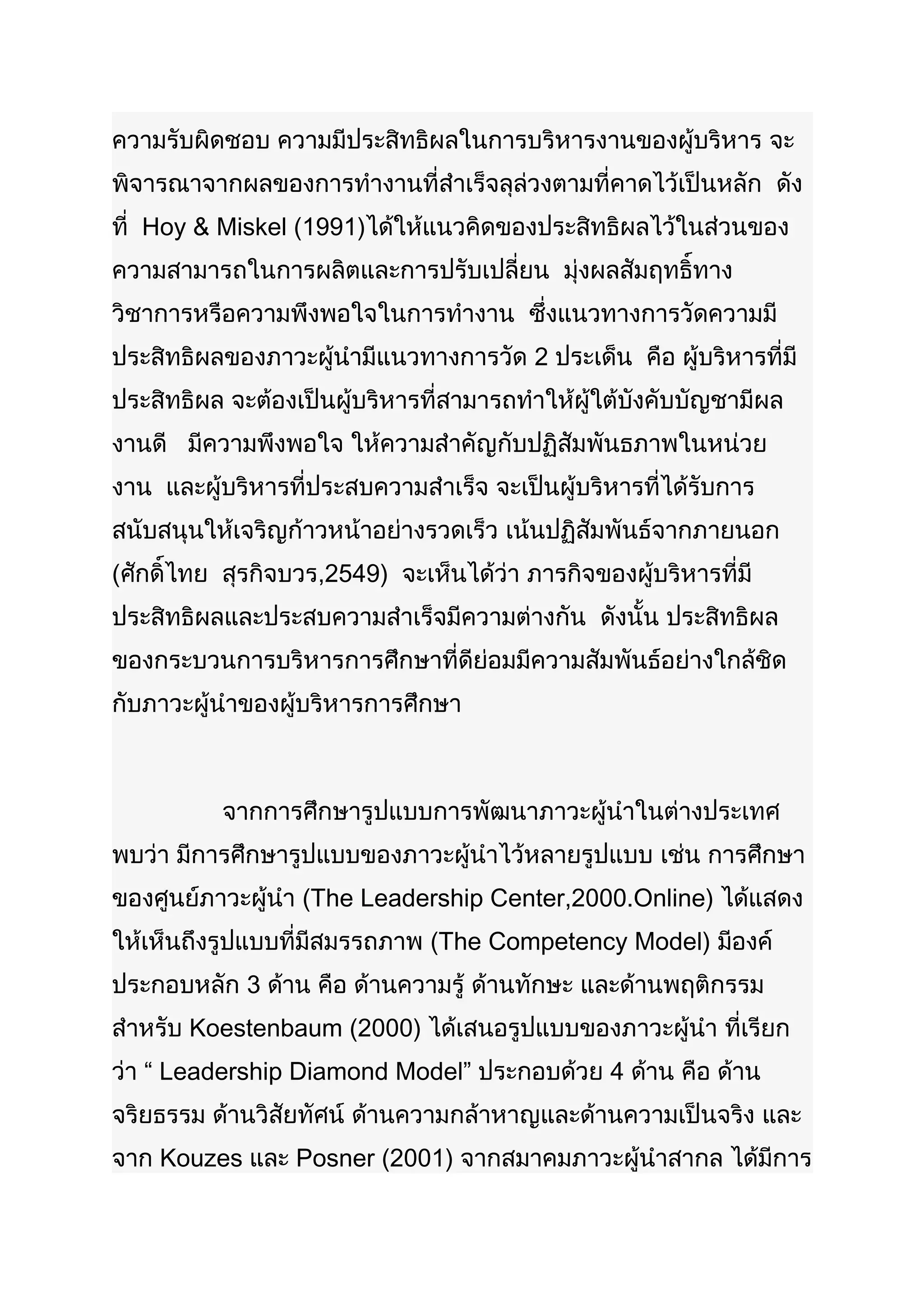 ความรับผิดชอบ ความมีประสิทธิผลในการบริหารงานของผู้บริหาร จะ
พิจารณาจากผลของการทำางานที่สำาเร็จลุล่วงตามที่คาดไว้เป็นหลัก ดัง
ที่ Hoy & Miskel (1991)ได้ให้แนวคิดของประสิทธิผลไว้ในส่วนของ
ความสามารถในการผลิตและการปรับเปลี่ยน มุ่งผลสัมฤทธิ์ทาง
วิชาการหรือความพึงพอใจในการทำางาน ซึ่งแนวทางการวัดความมี
ประสิทธิผลของภาวะผู้นำามีแนวทางการวัด 2 ประเด็น คือ ผู้บริหารที่มี
ประสิทธิผล จะต้องเป็นผู้บริหารที่สามารถทำาให้ผู้ใต้บังคับบัญชามีผล
งานดี มีความพึงพอใจ ให้ความสำาคัญกับปฏิสัมพันธภาพในหน่วย
งาน และผู้บริหารที่ประสบความสำาเร็จ จะเป็นผู้บริหารที่ได้รับการ
สนับสนุนให้เจริญก้าวหน้าอย่างรวดเร็ว เน้นปฏิสัมพันธ์จากภายนอก
(ศักดิ์ไทย สุรกิจบวร,2549) จะเห็นได้ว่า ภารกิจของผู้บริหารที่มี
ประสิทธิผลและประสบความสำาเร็จมีความต่างกัน ดังนั้น ประสิทธิผล
ของกระบวนการบริหารการศึกษาที่ดีย่อมมีความสัมพันธ์อย่างใกล้ชิด
กับภาวะผู้นำาของผู้บริหารการศึกษา



          จากการศึกษารูปแบบการพัฒนาภาวะผู้นำาในต่างประเทศ
พบว่า มีการศึกษารูปแบบของภาวะผู้นำาไว้หลายรูปแบบ เช่น การศึกษา
ของศูนย์ภาวะผู้นำา (The Leadership Center,2000.Online) ได้แสดง
ให้เห็นถึงรูปแบบที่มีสมรรถภาพ (The Competency Model) มีองค์
ประกอบหลัก 3 ด้าน คือ ด้านความรู้ ด้านทักษะ และด้านพฤติกรรม
สำาหรับ Koestenbaum (2000) ได้เสนอรูปแบบของภาวะผู้นำา ที่เรียก
ว่า “ Leadership Diamond Model” ประกอบด้วย 4 ด้าน คือ ด้าน
จริยธรรม ด้านวิสัยทัศน์ ด้านความกล้าหาญและด้านความเป็นจริง และ
จาก Kouzes และ Posner (2001) จากสมาคมภาวะผู้นำาสากล ได้มีการ
 