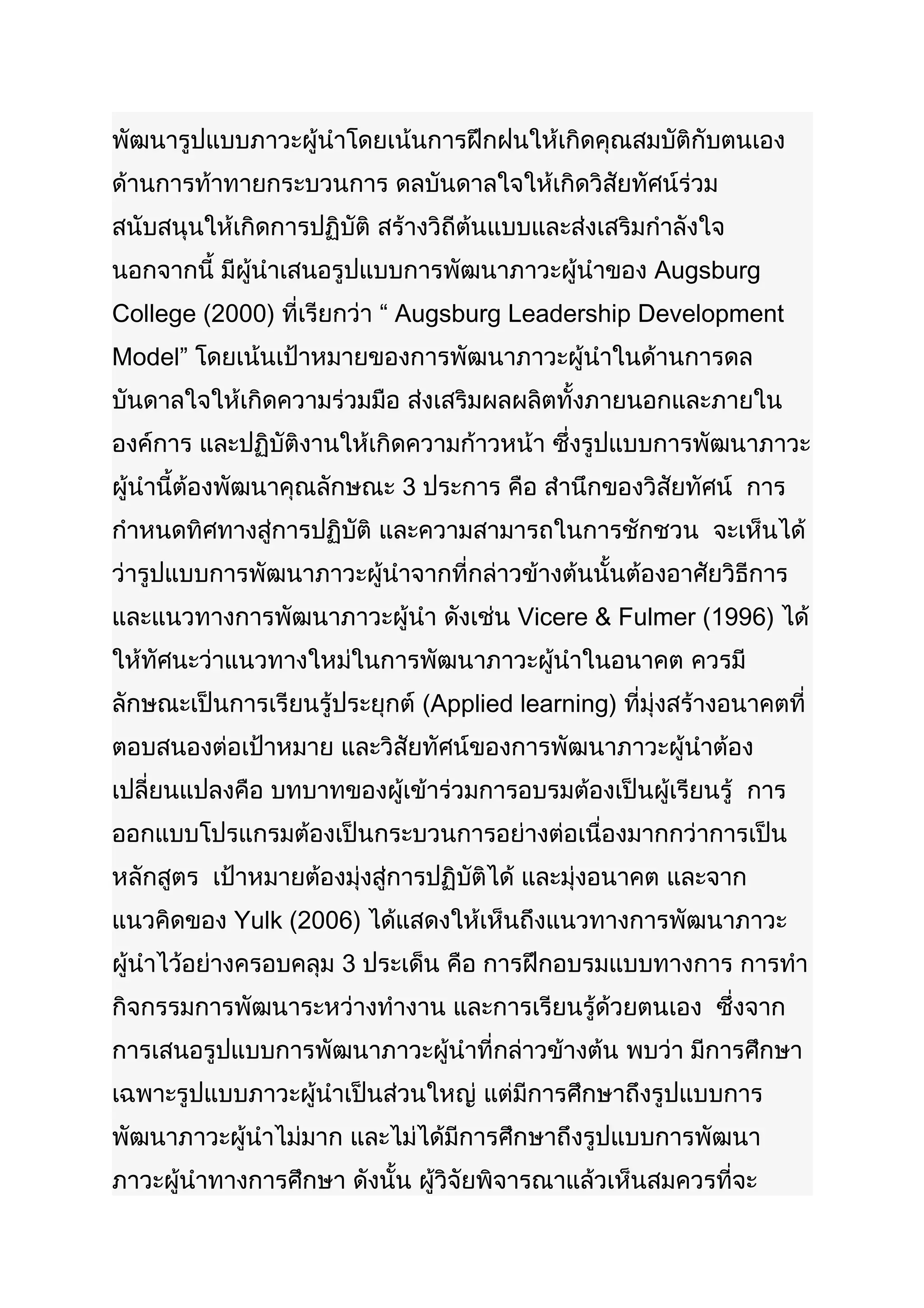 พัฒนารูปแบบภาวะผู้นำาโดยเน้นการฝึกฝนให้เกิดคุณสมบัติกับตนเอง
ด้านการท้าทายกระบวนการ ดลบันดาลใจให้เกิดวิสัยทัศน์ร่วม
สนับสนุนให้เกิดการปฏิบัติ สร้างวิถีต้นแบบและส่งเสริมกำาลังใจ
นอกจากนี้ มีผู้นำาเสนอรูปแบบการพัฒนาภาวะผู้นำาของ Augsburg
College (2000) ที่เรียกว่า “ Augsburg Leadership Development
Model” โดยเน้นเป้าหมายของการพัฒนาภาวะผู้นำาในด้านการดล
บันดาลใจให้เกิดความร่วมมือ ส่งเสริมผลผลิตทั้งภายนอกและภายใน
องค์การ และปฏิบัติงานให้เกิดความก้าวหน้า ซึ่งรูปแบบการพัฒนาภาวะ
ผู้นำานี้ต้องพัฒนาคุณลักษณะ 3 ประการ คือ สำานึกของวิสัยทัศน์ การ
กำาหนดทิศทางสู่การปฏิบัติ และความสามารถในการชักชวน จะเห็นได้
ว่ารูปแบบการพัฒนาภาวะผู้นำาจากที่กล่าวข้างต้นนั้นต้องอาศัยวิธีการ
และแนวทางการพัฒนาภาวะผู้นำา ดังเช่น Vicere & Fulmer (1996) ได้
ให้ทัศนะว่าแนวทางใหม่ในการพัฒนาภาวะผู้นำาในอนาคต ควรมี
ลักษณะเป็นการเรียนรู้ประยุกต์ (Applied learning) ที่มุ่งสร้างอนาคตที่
ตอบสนองต่อเป้าหมาย และวิสัยทัศน์ของการพัฒนาภาวะผู้นำาต้อง
เปลี่ยนแปลงคือ บทบาทของผู้เข้าร่วมการอบรมต้องเป็นผู้เรียนรู้ การ
ออกแบบโปรแกรมต้องเป็นกระบวนการอย่างต่อเนื่องมากกว่าการเป็น
หลักสูตร เป้าหมายต้องมุ่งสู่การปฏิบัติได้ และมุ่งอนาคต และจาก
แนวคิดของ Yulk (2006) ได้แสดงให้เห็นถึงแนวทางการพัฒนาภาวะ
ผู้นำาไว้อย่างครอบคลุม 3 ประเด็น คือ การฝึกอบรมแบบทางการ การทำา
กิจกรรมการพัฒนาระหว่างทำางาน และการเรียนรู้ด้วยตนเอง ซึ่งจาก
การเสนอรูปแบบการพัฒนาภาวะผู้นำาที่กล่าวข้างต้น พบว่า มีการศึกษา
เฉพาะรูปแบบภาวะผู้นำาเป็นส่วนใหญ่ แต่มีการศึกษาถึงรูปแบบการ
พัฒนาภาวะผู้นำาไม่มาก และไม่ได้มีการศึกษาถึงรูปแบบการพัฒนา
ภาวะผู้นำาทางการศึกษา ดังนั้น ผู้วิจัยพิจารณาแล้วเห็นสมควรที่จะ
 