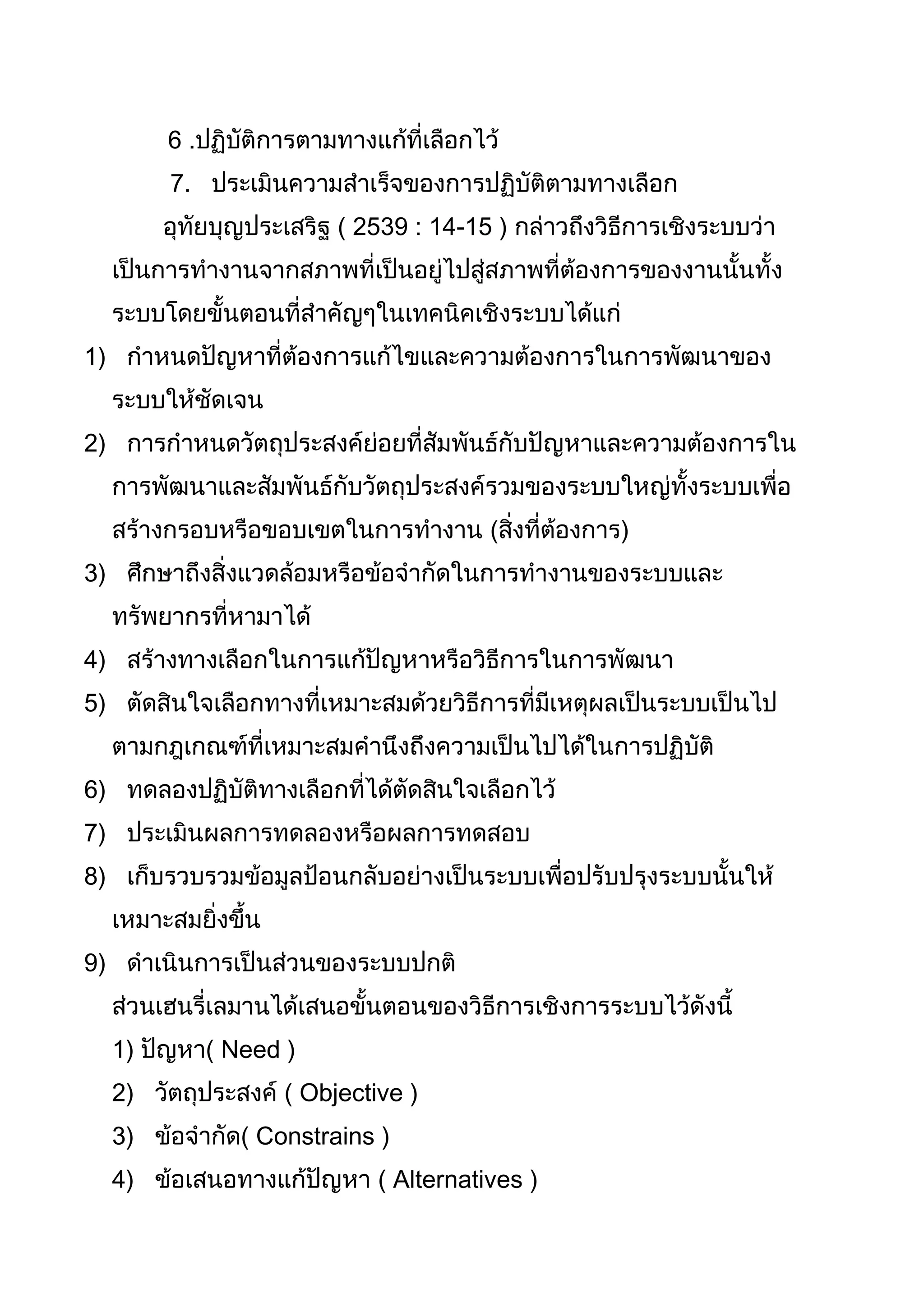 6 .ปฏิบัติการตามทางแก้ที่เลือกไว้
        7. ประเมินความสำาเร็จของการปฏิบัติตามทางเลือก
       อุทัยบุญประเสริฐ ( 2539 : 14-15 ) กล่าวถึงวิธีการเชิงระบบว่า
  เป็นการทำางานจากสภาพที่เป็นอยู่ไปสู่สภาพที่ต้องการของงานนั้นทั้ง
  ระบบโดยขั้นตอนที่สำาคัญๆในเทคนิคเชิงระบบได้แก่
1) กำาหนดปัญหาที่ต้องการแก้ไขและความต้องการในการพัฒนาของ
  ระบบให้ชัดเจน
2) การกำาหนดวัตถุประสงค์ย่อยที่สัมพันธ์กับปัญหาและความต้องการใน
  การพัฒนาและสัมพันธ์กับวัตถุประสงค์รวมของระบบใหญ่ทั้งระบบเพื่อ
  สร้างกรอบหรือขอบเขตในการทำางาน (สิ่งที่ต้องการ)
3) ศึกษาถึงสิ่งแวดล้อมหรือข้อจำากัดในการทำางานของระบบและ
  ทรัพยากรที่หามาได้
4) สร้างทางเลือกในการแก้ปัญหาหรือวิธีการในการพัฒนา
5) ตัดสินใจเลือกทางที่เหมาะสมด้วยวิธีการที่มีเหตุผลเป็นระบบเป็นไป
  ตามกฎเกณฑ์ที่เหมาะสมคำานึงถึงความเป็นไปได้ในการปฏิบัติ
6) ทดลองปฏิบัติทางเลือกที่ได้ตัดสินใจเลือกไว้
7) ประเมินผลการทดลองหรือผลการทดสอบ
8) เก็บรวบรวมข้อมูลป้อนกลับอย่างเป็นระบบเพื่อปรับปรุงระบบนั้นให้
  เหมาะสมยิ่งขึ้น
9) ดำาเนินการเป็นส่วนของระบบปกติ
  ส่วนเฮนรี่เลมานได้เสนอขั้นตอนของวิธีการเชิงการระบบไว้ดังนี้
  1) ปัญหา( Need )
  2) วัตถุประสงค์ ( Objective )
  3) ข้อจำากัด( Constrains )
  4) ข้อเสนอทางแก้ปัญหา ( Alternatives )
 
