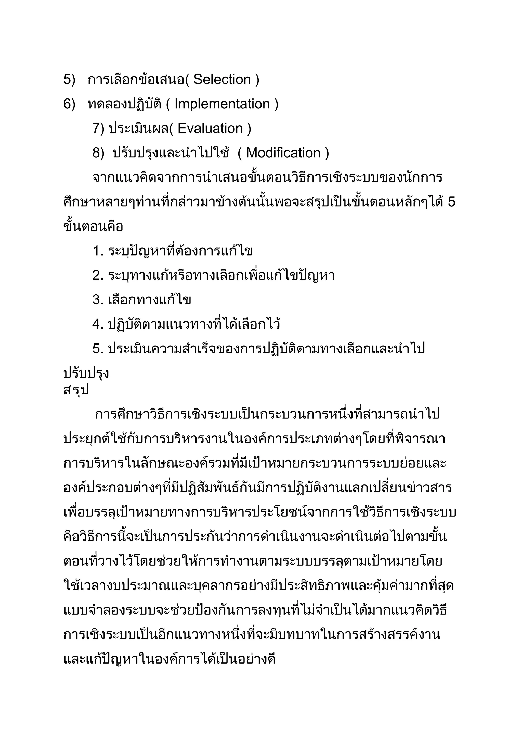 5) การเลือกข้อเสนอ( Selection )
6) ทดลองปฏิบัติ ( Implementation )
     7) ประเมินผล( Evaluation )
     8) ปรับปรุงและนำาไปใช้ ( Modification )
     จากแนวคิดจากการนำาเสนอขั้นตอนวิธีการเชิงระบบของนักการ
ศึกษาหลายๆท่านที่กล่าวมาข้างต้นนั้นพอจะสรุปเป็นขั้นตอนหลักๆได้ 5
ขั้นตอนคือ
     1. ระบุปัญหาที่ต้องการแก้ไข
     2. ระบุทางแก้หรือทางเลือกเพื่อแก้ไขปัญหา
     3. เลือกทางแก้ไข
     4. ปฏิบัติตามแนวทางที่ได้เลือกไว้
     5. ประเมินความสำาเร็จของการปฏิบัติตามทางเลือกและนำาไป
ปรับปรุง
สรุป
     การศึกษาวิธีการเชิงระบบเป็นกระบวนการหนึ่งที่สามารถนำาไป
ประยุกต์ใช้กับการบริหารงานในองค์การประเภทต่างๆโดยที่พิจารณา
การบริหารในลักษณะองค์รวมที่มีเป้าหมายกระบวนการระบบย่อยและ
องค์ประกอบต่างๆที่มีปฏิสัมพันธ์กันมีการปฏิบัติงานแลกเปลี่ยนข่าวสาร
เพื่อบรรลุเป้าหมายทางการบริหารประโยชน์จากการใช้วิธีการเชิงระบบ
คือวิธีการนี้จะเป็นการประกันว่าการดำาเนินงานจะดำาเนินต่อไปตามขั้น
ตอนที่วางไว้โดยช่วยให้การทำางานตามระบบบรรลุตามเป้าหมายโดย
ใช้เวลางบประมาณและบุคลากรอย่างมีประสิทธิภาพและคุ้มค่ามากที่สุด
แบบจำาลองระบบจะช่วยป้องกันการลงทุนที่ไม่จำาเป็นได้มากแนวคิดวิธี
การเชิงระบบเป็นอีกแนวทางหนึ่งที่จะมีบทบาทในการสร้างสรรค์งาน
และแก้ปัญหาในองค์การได้เป็นอย่างดี
 