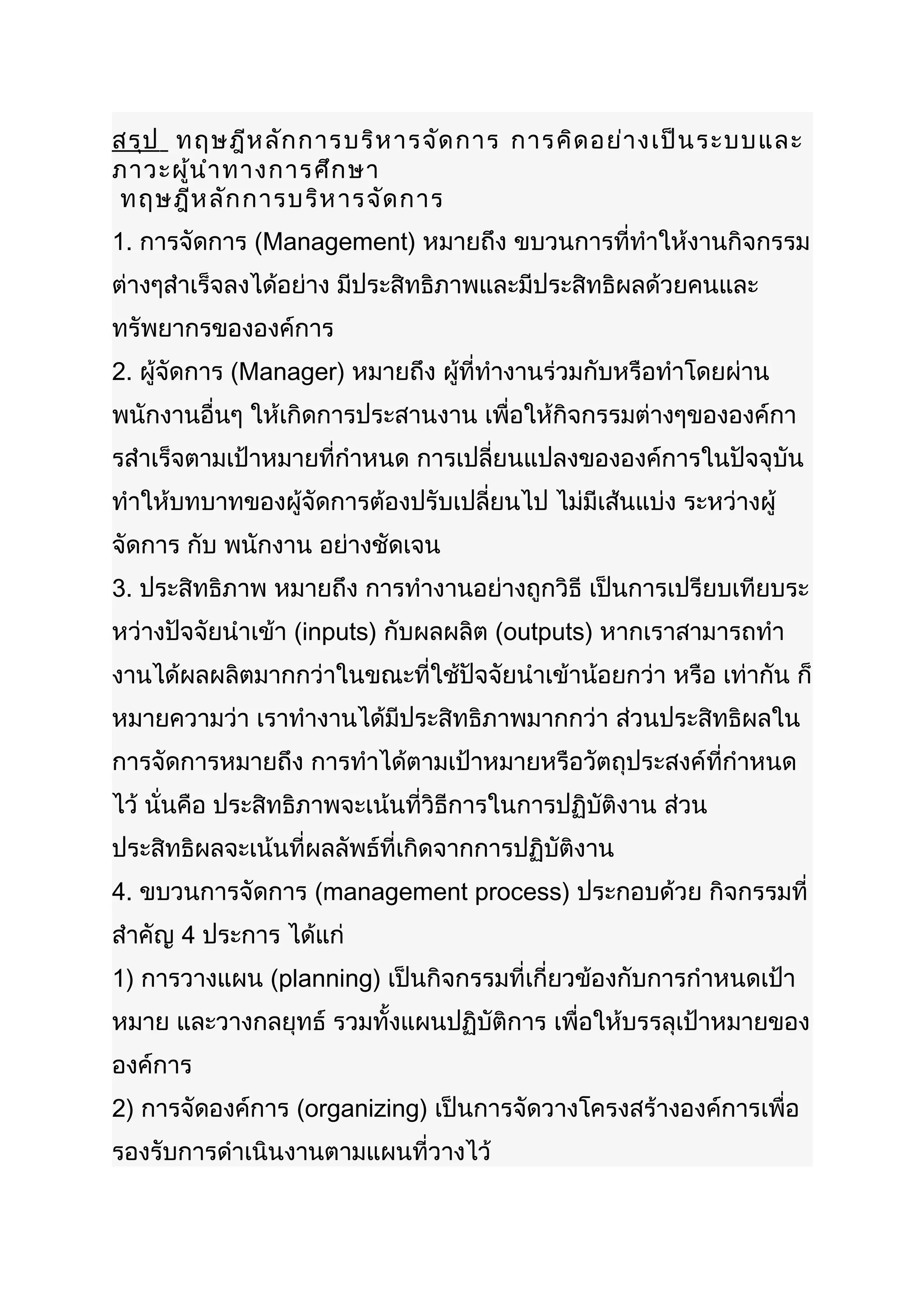 สรุป ทฤษฎีห ลัก การบริห ารจัด การ การคิด อย่า งเป็น ระบบและ
ภาวะผู้น ำา ทางการศึก ษา
 ทฤษฎีห ลัก การบริห ารจัด การ
1. การจัดการ (Management) หมายถึง ขบวนการที่ทำาให้งานกิจกรรม
ต่างๆสำาเร็จลงได้อย่าง มีประสิทธิภาพและมีประสิทธิผลด้วยคนและ
ทรัพยากรขององค์การ
2. ผู้จัดการ (Manager) หมายถึง ผู้ที่ทำางานร่วมกับหรือทำาโดยผ่าน
พนักงานอื่นๆ ให้เกิดการประสานงาน เพื่อให้กิจกรรมต่างๆขององค์กา
รสำาเร็จตามเป้าหมายที่กำาหนด การเปลี่ยนแปลงขององค์การในปัจจุบัน
ทำาให้บทบาทของผู้จัดการต้องปรับเปลี่ยนไป ไม่มีเส้นแบ่ง ระหว่างผู้
จัดการ กับ พนักงาน อย่างชัดเจน
3. ประสิทธิภาพ หมายถึง การทำางานอย่างถูกวิธี เป็นการเปรียบเทียบระ
หว่างปัจจัยนำาเข้า (inputs) กับผลผลิต (outputs) หากเราสามารถทำา
งานได้ผลผลิตมากกว่าในขณะที่ใช้ปัจจัยนำาเข้าน้อยกว่า หรือ เท่ากัน ก็
หมายความว่า เราทำางานได้มีประสิทธิภาพมากกว่า ส่วนประสิทธิผลใน
การจัดการหมายถึง การทำาได้ตามเป้าหมายหรือวัตถุประสงค์ที่กำาหนด
ไว้ นั่นคือ ประสิทธิภาพจะเน้นที่วิธีการในการปฏิบัติงาน ส่วน
ประสิทธิผลจะเน้นที่ผลลัพธ์ที่เกิดจากการปฏิบัติงาน
4. ขบวนการจัดการ (management process) ประกอบด้วย กิจกรรมที่
สำาคัญ 4 ประการ ได้แก่
1) การวางแผน (planning) เป็นกิจกรรมที่เกี่ยวข้องกับการกำาหนดเป้า
หมาย และวางกลยุทธ์ รวมทั้งแผนปฏิบัติการ เพื่อให้บรรลุเป้าหมายของ
องค์การ
2) การจัดองค์การ (organizing) เป็นการจัดวางโครงสร้างองค์การเพื่อ
รองรับการดำาเนินงานตามแผนที่วางไว้
 