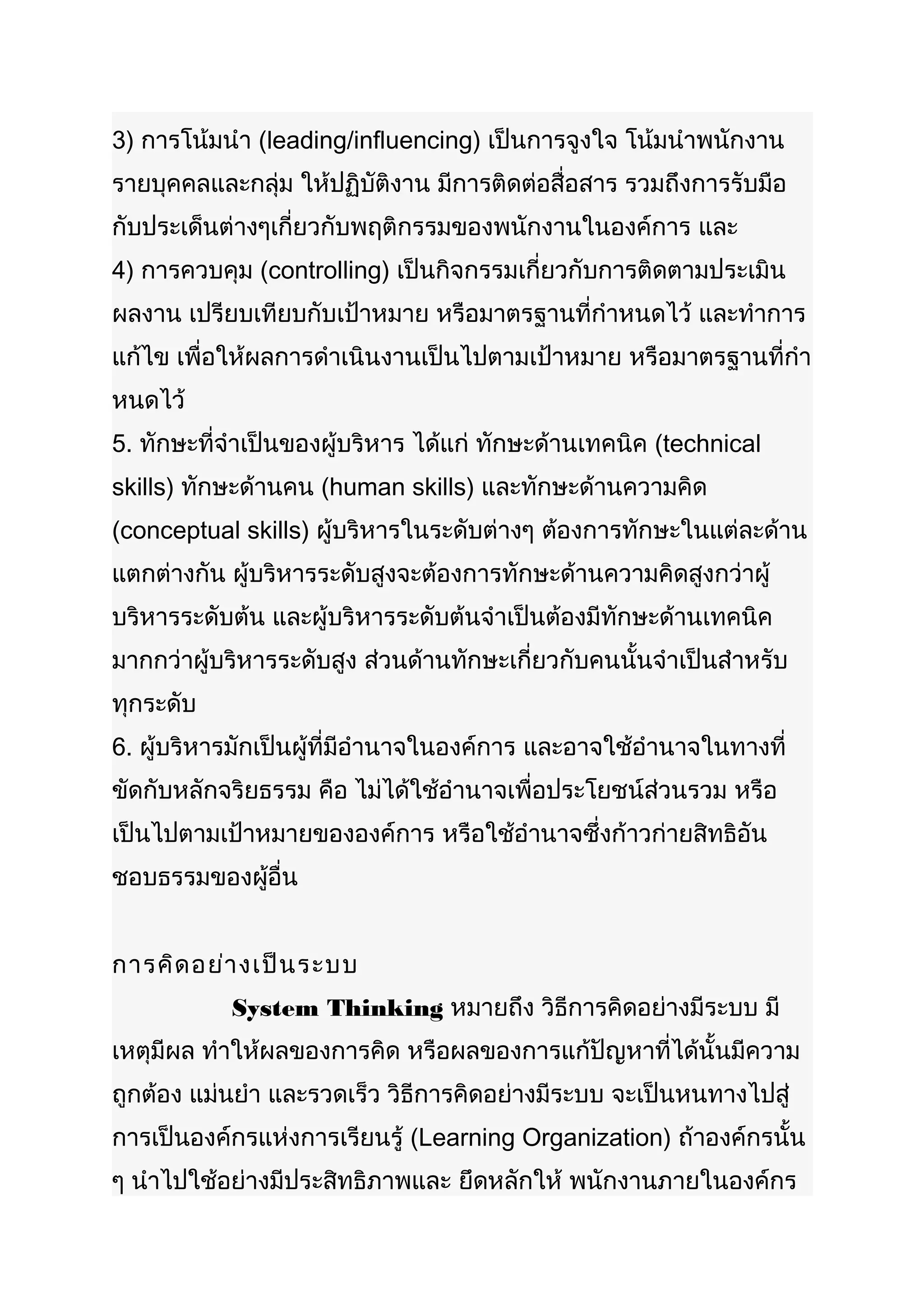 3) การโน้มนำา (leading/influencing) เป็นการจูงใจ โน้มนำาพนักงาน
รายบุคคลและกลุ่ม ให้ปฏิบัติงาน มีการติดต่อสื่อสาร รวมถึงการรับมือ
กับประเด็นต่างๆเกี่ยวกับพฤติกรรมของพนักงานในองค์การ และ
4) การควบคุม (controlling) เป็นกิจกรรมเกี่ยวกับการติดตามประเมิน
ผลงาน เปรียบเทียบกับเป้าหมาย หรือมาตรฐานที่กำาหนดไว้ และทำาการ
แก้ไข เพื่อให้ผลการดำาเนินงานเป็นไปตามเป้าหมาย หรือมาตรฐานที่กำา
หนดไว้
5. ทักษะที่จำาเป็นของผู้บริหาร ได้แก่ ทักษะด้านเทคนิค (technical
skills) ทักษะด้านคน (human skills) และทักษะด้านความคิด
(conceptual skills) ผู้บริหารในระดับต่างๆ ต้องการทักษะในแต่ละด้าน
แตกต่างกัน ผู้บริหารระดับสูงจะต้องการทักษะด้านความคิดสูงกว่าผู้
บริหารระดับต้น และผู้บริหารระดับต้นจำาเป็นต้องมีทักษะด้านเทคนิค
มากกว่าผู้บริหารระดับสูง ส่วนด้านทักษะเกี่ยวกับคนนั้นจำาเป็นสำาหรับ
ทุกระดับ
6. ผู้บริหารมักเป็นผู้ที่มีอำานาจในองค์การ และอาจใช้อำานาจในทางที่
ขัดกับหลักจริยธรรม คือ ไม่ได้ใช้อำานาจเพื่อประโยชน์ส่วนรวม หรือ
เป็นไปตามเป้าหมายขององค์การ หรือใช้อำานาจซึ่งก้าวก่ายสิทธิอัน
ชอบธรรมของผูอื่น
            ้


การคิด อย่า งเป็น ระบบ
           System Thinking หมายถึง วิธีการคิดอย่างมีระบบ มี
เหตุมีผล ทำาให้ผลของการคิด หรือผลของการแก้ปัญหาที่ได้นั้นมีความ
ถูกต้อง แม่นยำา และรวดเร็ว วิธีการคิดอย่างมีระบบ จะเป็นหนทางไปสู่
การเป็นองค์กรแห่งการเรียนรู้ (Learning Organization) ถ้าองค์กรนั้น
ๆ นำาไปใช้อย่างมีประสิทธิภาพและ ยึดหลักให้ พนักงานภายในองค์กร
 