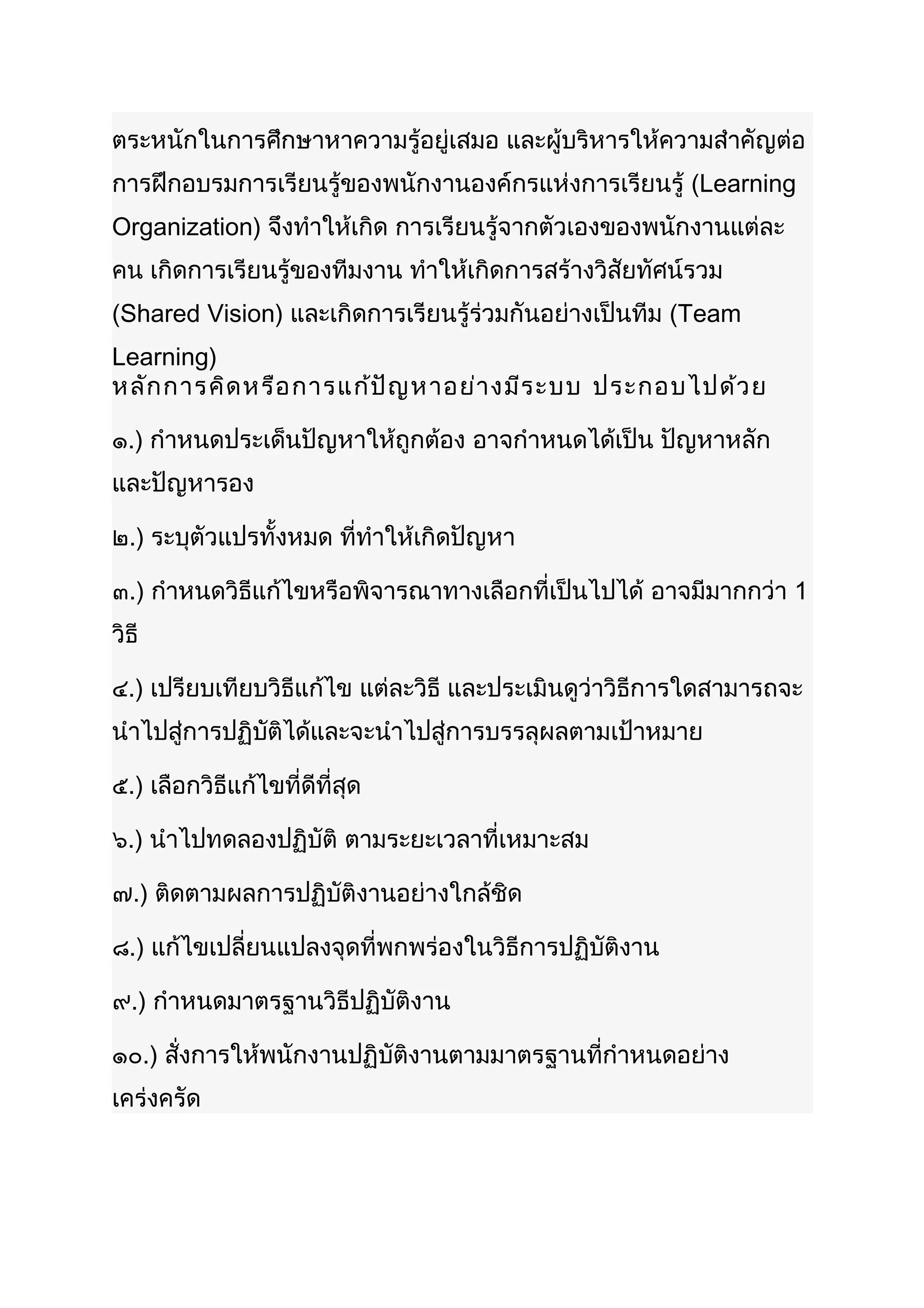ตระหนักในการศึกษาหาความรู้อยู่เสมอ และผู้บริหารให้ความสำาคัญต่อ
การฝึกอบรมการเรียนรู้ของพนักงานองค์กรแห่งการเรียนรู้ (Learning
Organization) จึงทำาให้เกิด การเรียนรู้จากตัวเองของพนักงานแต่ละ
คน เกิดการเรียนรู้ของทีมงาน ทำาให้เกิดการสร้างวิสัยทัศน์รวม
(Shared Vision) และเกิดการเรียนรู้ร่วมกันอย่างเป็นทีม (Team
Learning)
หลัก การคิด หรือ การแก้ป ัญ หาอย่า งมีร ะบบ ประกอบไปด้ว ย

๑.) กำาหนดประเด็นปัญหาให้ถูกต้อง อาจกำาหนดได้เป็น ปัญหาหลัก
และปัญหารอง

๒.) ระบุตัวแปรทั้งหมด ที่ทำาให้เกิดปัญหา

๓.) กำาหนดวิธีแก้ไขหรือพิจารณาทางเลือกที่เป็นไปได้ อาจมีมากกว่า 1
วิธี

๔.) เปรียบเทียบวิธีแก้ไข แต่ละวิธี และประเมินดูว่าวิธีการใดสามารถจะ
นำาไปสู่การปฏิบัติได้และจะนำาไปสู่การบรรลุผลตามเป้าหมาย

๕.) เลือกวิธีแก้ไขที่ดีที่สุด

๖.) นำาไปทดลองปฏิบัติ ตามระยะเวลาที่เหมาะสม

๗.) ติดตามผลการปฏิบัติงานอย่างใกล้ชิด

๘.) แก้ไขเปลี่ยนแปลงจุดที่พกพร่องในวิธีการปฏิบัติงาน

๙.) กำาหนดมาตรฐานวิธีปฏิบัติงาน

๑๐.) สั่งการให้พนักงานปฏิบัติงานตามมาตรฐานที่กำาหนดอย่าง
เคร่งครัด
 