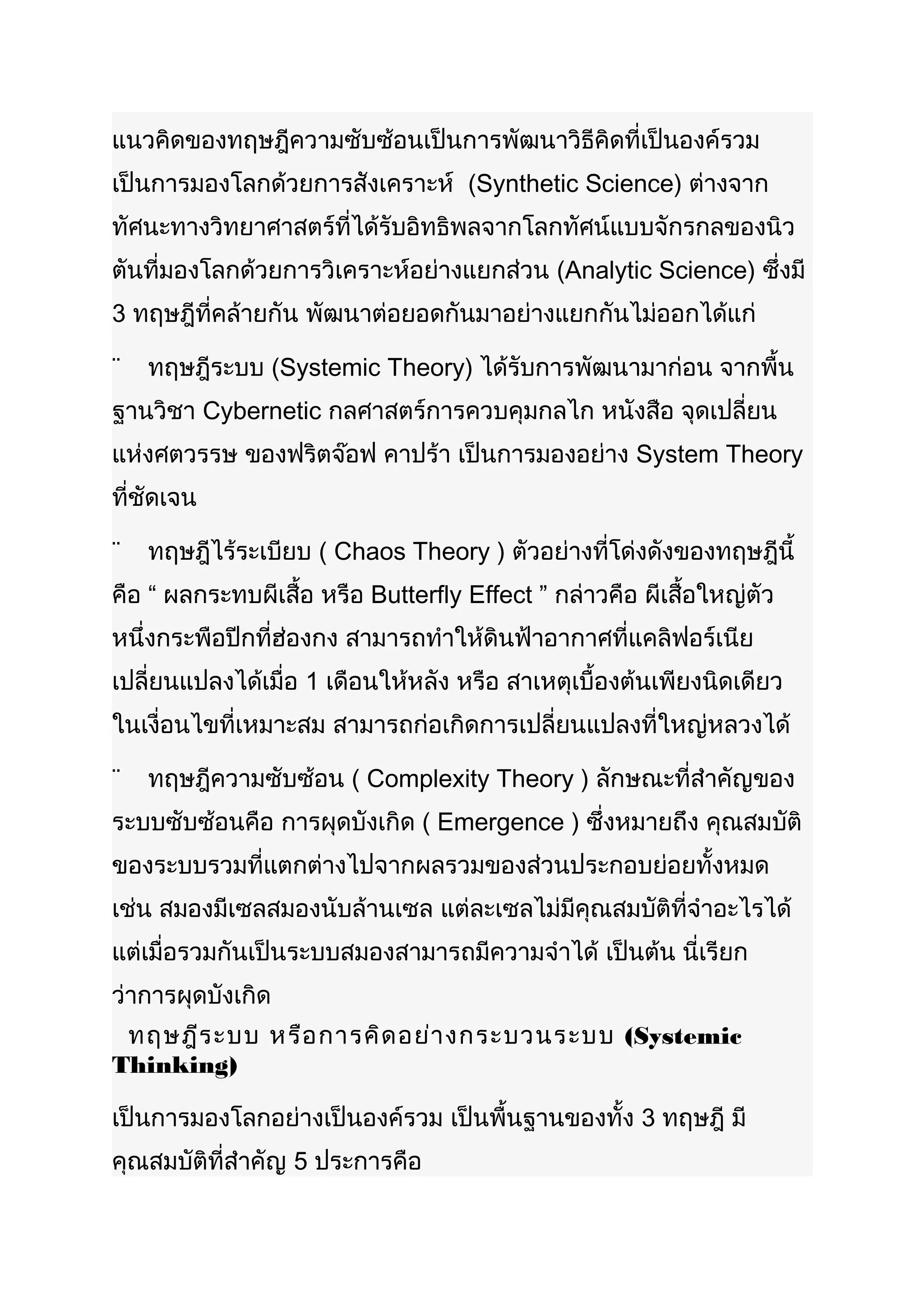 แนวคิดของทฤษฎีความซับซ้อนเป็นการพัฒนาวิธีคิดที่เป็นองค์รวม
เป็นการมองโลกด้วยการสังเคราะห์ (Synthetic Science) ต่างจาก
ทัศนะทางวิทยาศาสตร์ที่ได้รับอิทธิพลจากโลกทัศน์แบบจักรกลของนิว
ตันที่มองโลกด้วยการวิเคราะห์อย่างแยกส่วน (Analytic Science) ซึ่งมี
3 ทฤษฎีที่คล้ายกัน พัฒนาต่อยอดกันมาอย่างแยกกันไม่ออกได้แก่

¨   ทฤษฎีระบบ (Systemic Theory) ได้รับการพัฒนามาก่อน จากพื้น
ฐานวิชา Cybernetic กลศาสตร์การควบคุมกลไก หนังสือ จุดเปลี่ยน
แห่งศตวรรษ ของฟริตจ๊อฟ คาปร้า เป็นการมองอย่าง System Theory
ที่ชัดเจน

¨   ทฤษฎีไร้ระเบียบ ( Chaos Theory ) ตัวอย่างที่โด่งดังของทฤษฎีนี้
คือ “ ผลกระทบผีเสื้อ หรือ Butterfly Effect ” กล่าวคือ ผีเสือใหญ่ตัว
                                                           ้
หนึ่งกระพือปีกที่ฮ่องกง สามารถทำาให้ดินฟ้าอากาศที่แคลิฟอร์เนีย
เปลี่ยนแปลงได้เมื่อ 1 เดือนให้หลัง หรือ สาเหตุเบื้องต้นเพียงนิดเดียว
ในเงื่อนไขที่เหมาะสม สามารถก่อเกิดการเปลี่ยนแปลงที่ใหญ่หลวงได้

¨   ทฤษฎีความซับซ้อน ( Complexity Theory ) ลักษณะที่สำาคัญของ
ระบบซับซ้อนคือ การผุดบังเกิด ( Emergence ) ซึ่งหมายถึง คุณสมบัติ
ของระบบรวมที่แตกต่างไปจากผลรวมของส่วนประกอบย่อยทั้งหมด
เช่น สมองมีเซลสมองนับล้านเซล แต่ละเซลไม่มีคุณสมบัติที่จำาอะไรได้
แต่เมื่อรวมกันเป็นระบบสมองสามารถมีความจำาได้ เป็นต้น นี่เรียก
ว่าการผุดบังเกิด
 ทฤษฎีร ะบบ หรือ การคิด อย่า งกระบวนระบบ (Systemic
Thinking)

เป็นการมองโลกอย่างเป็นองค์รวม เป็นพื้นฐานของทั้ง 3 ทฤษฎี มี
คุณสมบัติที่สำาคัญ 5 ประการคือ
 