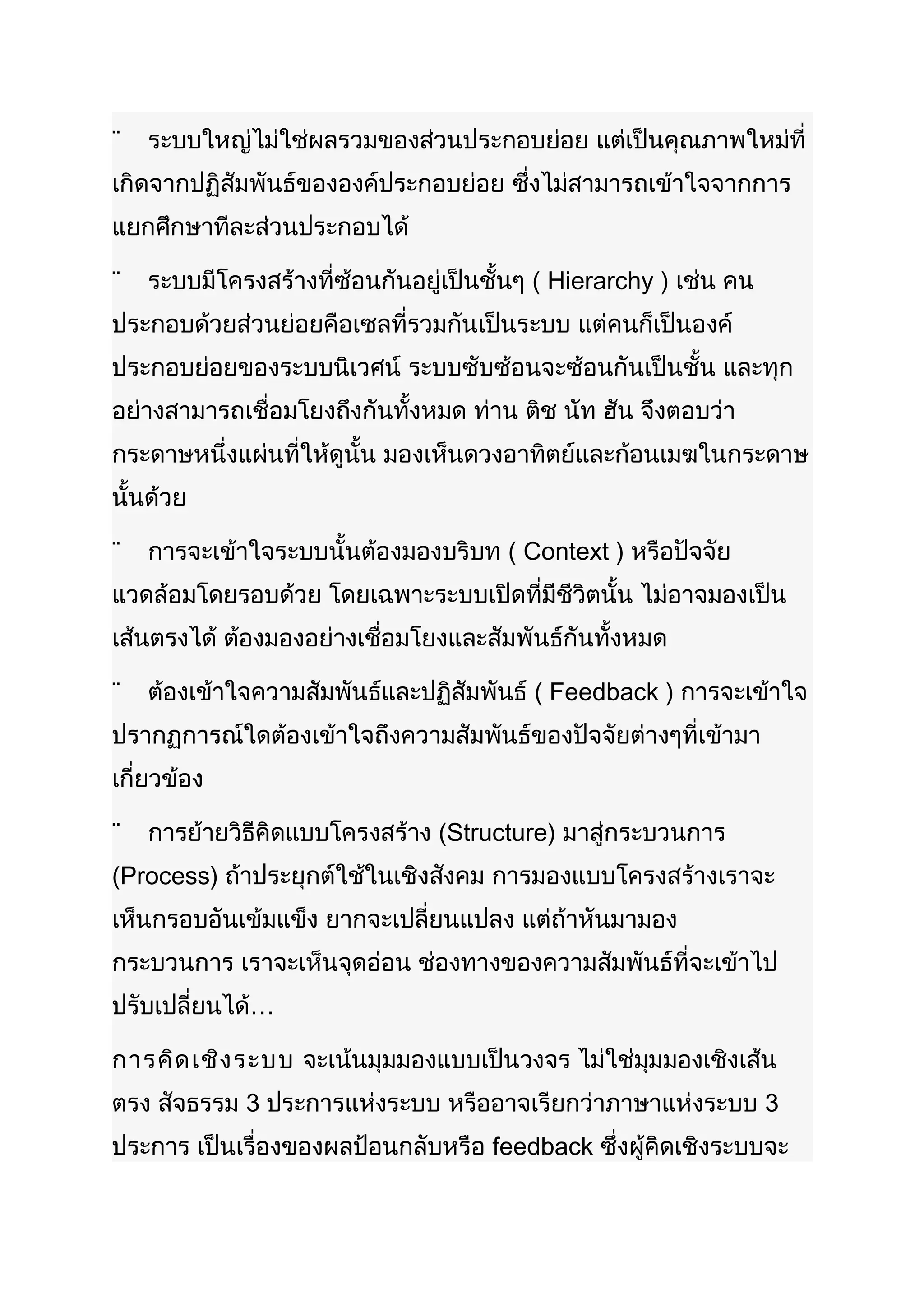 ¨   ระบบใหญ่ไม่ใช่ผลรวมของส่วนประกอบย่อย แต่เป็นคุณภาพใหม่ที่
เกิดจากปฏิสัมพันธ์ขององค์ประกอบย่อย ซึ่งไม่สามารถเข้าใจจากการ
แยกศึกษาทีละส่วนประกอบได้

¨   ระบบมีโครงสร้างที่ซ้อนกันอยู่เป็นชั้นๆ ( Hierarchy ) เช่น คน
ประกอบด้วยส่วนย่อยคือเซลที่รวมกันเป็นระบบ แต่คนก็เป็นองค์
ประกอบย่อยของระบบนิเวศน์ ระบบซับซ้อนจะซ้อนกันเป็นชั้น และทุก
อย่างสามารถเชื่อมโยงถึงกันทั้งหมด ท่าน ติช นัท ฮัน จึงตอบว่า
กระดาษหนึ่งแผ่นที่ให้ดูนั้น มองเห็นดวงอาทิตย์และก้อนเมฆในกระดาษ
นั้นด้วย

¨   การจะเข้าใจระบบนั้นต้องมองบริบท ( Context ) หรือปัจจัย
แวดล้อมโดยรอบด้วย โดยเฉพาะระบบเปิดที่มีชีวิตนั้น ไม่อาจมองเป็น
เส้นตรงได้ ต้องมองอย่างเชื่อมโยงและสัมพันธ์กันทั้งหมด

¨   ต้องเข้าใจความสัมพันธ์และปฏิสัมพันธ์ ( Feedback ) การจะเข้าใจ
ปรากฏการณ์ใดต้องเข้าใจถึงความสัมพันธ์ของปัจจัยต่างๆที่เข้ามา
เกี่ยวข้อง

¨   การย้ายวิธีคิดแบบโครงสร้าง (Structure) มาสู่กระบวนการ
(Process) ถ้าประยุกต์ใช้ในเชิงสังคม การมองแบบโครงสร้างเราจะ
เห็นกรอบอันเข้มแข็ง ยากจะเปลี่ยนแปลง แต่ถ้าหันมามอง
กระบวนการ เราจะเห็นจุดอ่อน ช่องทางของความสัมพันธ์ที่จะเข้าไป
ปรับเปลี่ยนได้…

การคิด เชิง ระบบ จะเน้นมุมมองแบบเป็นวงจร ไม่ใช่มุมมองเชิงเส้น
ตรง สัจธรรม 3 ประการแห่งระบบ หรืออาจเรียกว่าภาษาแห่งระบบ 3
ประการ เป็นเรื่องของผลป้อนกลับหรือ feedback ซึ่งผู้คิดเชิงระบบจะ
 