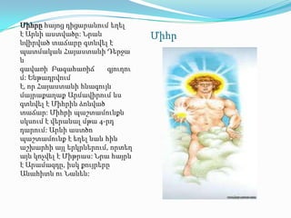 Միհրը հայոց դիցարանում եղել
է Արևի աստվածը: Նրան              Միհր
նվիրված տաճարը գտնվել է
պատմական Հայաստանի Դերջա
ն
գավառի Բագահառիճ        գյուղու
մ: Ենթադրվում
է, որ Հայաստանի հնագույն
մայրաքաղաք Արմավիրում ևս
գտնվել է Միհրին ձոնված
տաճար: Միհրի պաշտամունքն
սկսում է վերանալ մթա 4-րդ
դարում: Արևի աստծո
պաշտամունք է եղել նաև հին
աշխարհի այլ երկրներում, որտեղ
այն կոչվել է Միթրաս: Նրա հայրն
է Արամազդը, իսկ քույրերը
Անահիտն ու Նանեն:
 