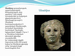 Անահիտը պտղաբերության,
արգասավորության,              Անահիտ
ծննդաբերության, վաղ
շրջանում՝ նաև ռազմի
աստվածուհին էր հայկական
դիցաբանությունում,
Արամազդի դուստրն էֈ
Անահիտը
համապատասխանում է
պարսկական Անահիտային,
հունական Արտեմիսին,
հռոմեական Դիանային,
եգիպտական Նիիթինֈ Մ.թ.ա. I
դ. Անահիտը հայկական
պետական գլխավոր
աստվածուհին
էրֈ Նավասարդի սկզբին
(օգոստոսի 15-ին) մեծ շուքով
նշվում էր Անահիտի գլխավոր
տոնը՝ կապված բերքի
հասունացման հետֈ
 