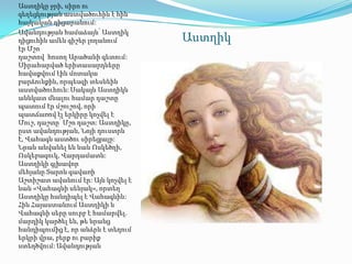 Աստղիկը ջրի, սիրո ու
գեղեցկության աստվածուհին է հին
հայկական դիցարանում:
Ավանդության համաձայն՝ Աստղիկ
դիցուհին ամեն գիշեր լողանում       Աստղիկ
էր Մշո
դաշտով հոսող Արածանի գետում:
Սիրահարված երիտասարդները
հավաքվում էին մոտակա
բարձունքին, որպեսզի տեսնեին
աստվածուհուն: Սակայն Աստղիկն
աննկատ մնալու համար դաշտը
պատում էր մշուշով, որի
պատճառով էլ երկիրը կոչվել է
Մուշ, դաշտը՝ Մշո դաշտ: Աստղիկը,
ըստ ավանդության, Նոյի դուստրն
է, Վահագն աստծու սիրեցյալը:
Նրան անվանել են նաև Ոսկեծղի,
Ոսկեբազուկ, Վարդամատն:
Աստղիկի գլխավոր
մեհյանը Տարոն գավառի
Աշտիշատ ավանում էր: Այն կոչվել է
նաև «Վահագնի սենյակ», որտեղ
Աստղիկը հանդիպել է Վահագնին:
Հին Հայաստանում Աստղիկի և
Վահագնի սերը սուրբ է համարվել.
մարդիկ կարծել են, թե նրանց
հանդիպումից է, որ անձրև է տեղում
երկրի վրա, բերք ու բարիք
ստեղծվում: Ավանդության
 